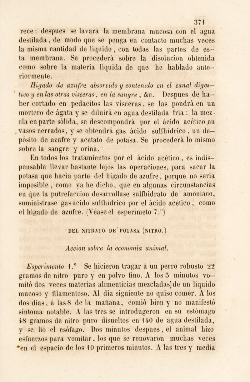 rece: después se lavará la membrana mucosa con el agua destilada, de modo que se ponga en contacto muchas veces la misma cantidad de liquido, con todas las partes de es¬ ta membrana. Se procederá sobre la disolución obtenida como sobre la materia líquida de que he hablado ante¬ riormente. Hígado de azufre absorvido y contenido en el canal diges¬ tivo y en las otras visceras, en la sangre , &c. Después de ha¬ ber cortado en pedacitos las visceras, se las pondrá en un mortero de ágata y se diluirá en agua destilada fria : la mez¬ cla en parte sólida, se descompondrá por el ácido acético en vasos cerrados, y se obtendrá gas ácido sulfhídrico , un de¬ pósito de azufre y acetato de potasa. Se procederá lo mismo sobre la sangre y orina. En todos los tratamientos por el ácido acético, es indis¬ pensable llevar bastante lejos las operaciones, para sacar la potasa que hacía parte del hígado de azufre, porque no seria imposible, como ya he dicho, que en algunas circunstancias en que la putrefacción desarrollase sulfhidrato de amoniaco, suministrase gas ácido sulfhídrico por el ácido acético , como el hígado de azufre. (Véase el esperímeto 7.°) 1)EL NITRATO DE POTASA (NITRO.) Acción sobre la economía animal. Espenmento I.° Se hicieron tragar á un perro robusto 22 gramos de nitro puro y en polvo lino. A los o minutos vo¬ mitó dos veces materias alimenticias mezcladas] de un líquido mucoso y filamentoso. Al dia siguiente no quiso comer. A los dos dias, á las 8 déla mañana, comió bien y no manifestó síntoma notable. A las tres se introdugeron en su estómago 48 gramos de nitro puro disueltos en 140 de agua destilada, y se lió el esófago. Dos minutos después, el animal hizo esfuerzos para vomitar, los que se renovaron muchas veces •en el espacio de los 10 primeros minutos. A las tres y media