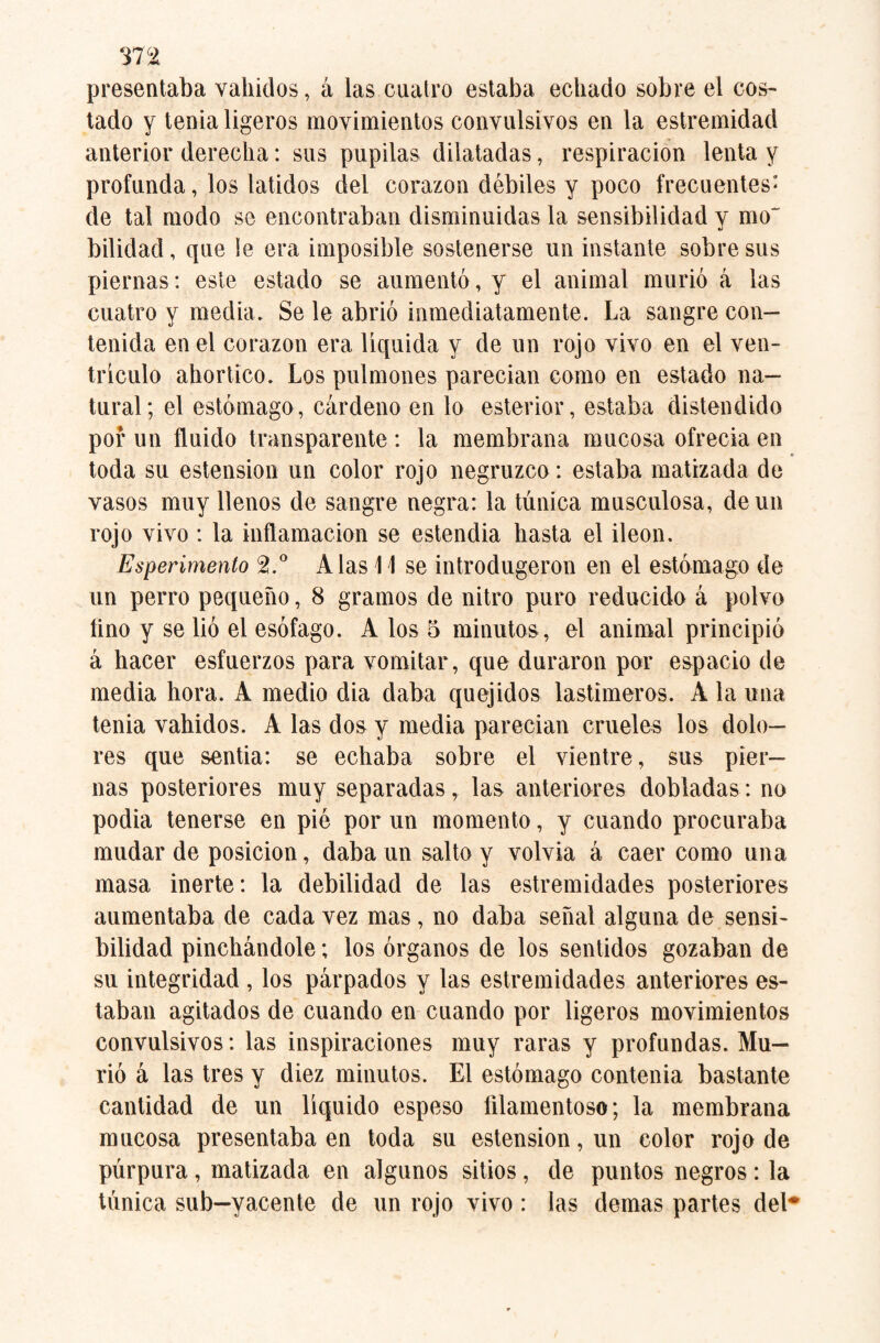 presentaba vahídos, á las cuatro estaba echado sobre el cos¬ tado y tenia ligeros movimientos convulsivos en la estremidad anterior derecha: sus pupilas dilatadas, respiración lenta y profunda, los latidos del corazón débiles y poco frecuentes- de tal modo se encontraban disminuidas la sensibilidad y mo~ bilidad, que le era imposible sostenerse un instante sobre sus piernas: este estado se aumentó, y el animal murió á las cuatro y media. Se le abrió inmediatamente. La sangre con¬ tenida en el corazón era líquida y de un rojo vivo en el ven- triculo ahortico. Los pulmones parecían como en estado na¬ tural; el estómago, cárdeno en lo esterior, estaba distendido por un fluido transparente : la membrana mucosa ofrecía en toda su estension un color rojo negruzco: estaba matizada de vasos muy llenos de sangre negra: la túnica musculosa, de un rojo vivo : la inflamación se estendia hasta el Íleon. Esperimento 2.° Alas 11 se introdugeron en el estómago de un perro pequeño, 8 gramos de nitro puro reducido á polvo lino y se lió el esófago. A los 5 minutos, el animal principió á hacer esfuerzos para vomitar, que duraron por espacio de media hora. A medio día daba quejidos lastimeros. A la una tenia vahídos. A las dos y media parecían crueles los dolo¬ res que sentía: se echaba sobre el vientre, sus pier¬ nas posteriores muy separadas, las anteriores dobladas: no podia tenerse en pié por un momento, y cuando procuraba mudar de posición, daba un salto y volvía á caer como una masa inerte: la debilidad de las estremidades posteriores aumentaba de cada vez mas, no daba señal alguna de sensi¬ bilidad pinchándole; los órganos de los sentidos gozaban de su integridad , los párpados y las estremidades anteriores es¬ taban agitados de cuando en cuando por ligeros movimientos convulsivos: las inspiraciones muy raras y profundas. Mu¬ rió á las tres y diez minutos. El estómago contenia bastante cantidad de un líquido espeso filamentoso; la membrana mucosa presentaba en toda su estension, un color rojo de púrpura, matizada en algunos sitios, de puntos negros: la túnica sub—yacente de un rojo vivo : las demas partes del*