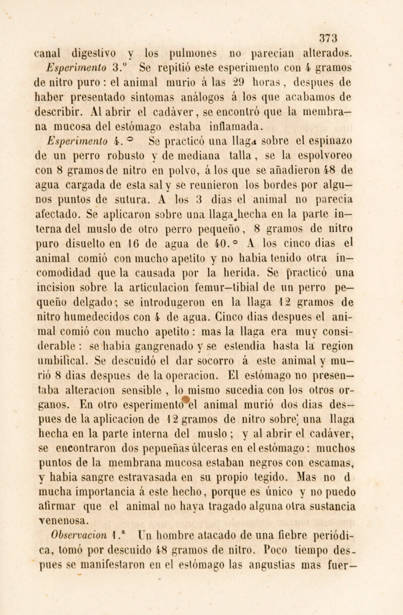 canal digestivo y los pulmones no parecian alterados. Esperimento 3.° Se repitió este esperimento con 4 gramos de nitro puro : el animal murió á las 29 lloras , después de haber presentado síntomas análogos á los que acabamos de describir. Al abrir el cadáver, se encontró que la membra¬ na mucosa del estómago estaba inflamada. Esperimento 4. ° Se practicó una llaga sobre el espinazo de un perro robusto y de mediana talla, se la espolvoreo con 8 gramos de nitro en polvo, á los que se añadieron 48 de agua cargada de esta sal y se reunieron los bordes por algu¬ nos puntos de sutura. A los 3 dias el animal no parecía afectado. Se aplicaron sobre una llaga^hecha en la parte in¬ terna del muslo de otro perro pequeño, 8 gramos de nitro puro disuelto en 16 de agua de 40.° A los cinco dias el animal comió con mucho apetito y no habia tenido otra in¬ comodidad que la causada por la herida. Se practicó una incisión sobre la articulación fémur—tibial de un perro pe¬ queño delgado; se introdugeron en la llaga 12 gramos de nitro humedecidos con 4 de agua. Cinco dias después el ani¬ mal comió con mucho apetito: mas la llaga era muy consi¬ derable : se habia gangrenado y se estendia hasta la region umbilical. Se descuidó el dar socorro á este animal y mu¬ rió 8 dias después de la Operación. El estómago no presen¬ taba alteración sensible , lo mismo sucedia con los otros ór¬ ganos. En otro esperimento^el animal murió dos dias des¬ pués de la aplicación de 12 gramos de nitro sobre] una llaga hecha en la parte interna del muslo ; y al abrir el cadáver, se encontraron dos pepueñas úlceras en el estómago: muchos puntos de la membrana mucosa estaban negros con escamas, y habia sangre estravasada en su propio tegido. Mas no d mucha importancia á este hecho, porque es único y no puedo afirmar que el animal no haya tragado alguna otra sustancia venenosa. Observación 1 .a Un hombre atacado de una fiebre periódi¬ ca, tomó por descuido 48 gramos de nitro. Poco tiempo des¬ pués se manifestaron en el estómago las angustias mas fuer-