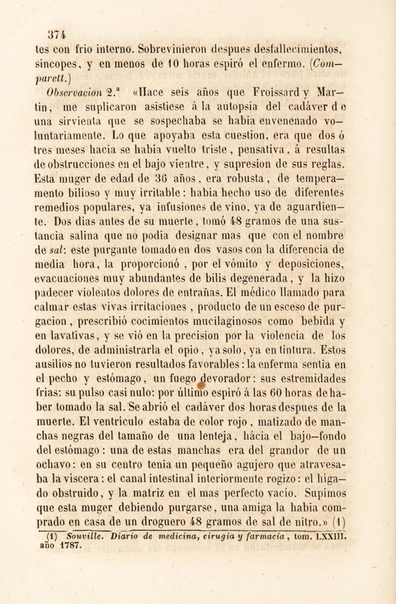 tes con frió interno. Sobrevinieron después desfallecimientos, sincopes, y en menos de 10 horas espiró el enfermo. [Com— far ell.) Observación 2.a «Hace seis años que Froissardy Mar¬ tin , me suplicaron asistiese á la autopsia del cadáver d e una sirvienta que se sospechaba se habia envenenado vo¬ luntariamente. Lo que apoyaba esta cuestión, era que dos ó tres meses hacia se habia vuelto triste , pensativa, á resultas de obstrucciones en el bajo vientre, y supresión de sus reglas. Esta nniger de edad de 38 años, era robusta, de tempera¬ mento bilioso y muy irritable : habia hecho uso de diferentes remedios populares, ya infusiones de vino, ya de aguardien¬ te. Dos dias antes de su muerte, tomó 48 gramos de una sus¬ tancia salina que no podia designar mas que con el nombre de sal: este purgante tomado en dos vasos con la diferencia de media hora, la proporcionó , por el vómito y deposiciones, evacuaciones muy abundantes de bilis degenerada, y la hizo padecer violentos dolores de entrañas. El médico llamado para calmar estas vivas irritaciones, producto de un esceso de pur¬ gación , prescribió cocimientos mucilaginosos como bebida y en lavativas, y se vió en la precisión por la violencia de los dolores, de administrarla el opio, ya solo, ya en tintura. Estos ausilios no tuvieron resultados favorables: la enferma sentía en el pecho y estómago, un fuego^evorador: sus estremidades frías: su pulso casi nulo: por último espiró á las 60 horas de ha¬ ber tomado la sal. Se abrió el cadáver dos horas después de la muerte. El ventrículo estaba de color rojo , matizado de man¬ chas negras del tamaño de una lenteja, hácia el bajo-fondo del estómago : una de estas manchas era del grandor de un ochavo: en su centro tenia un pequeño agujero que atravesa¬ ba la viscera: el canal intestinal interiormente rogizo: el híga¬ do obstruido, y la matriz en el mas perfecto vacío. Supimos que esta muger debiendo purgarse, una amiga la habia com¬ prado en casa de un droguero 48 gramos de sal de nitro.» (1) (1) Souville. Diario de medicina, cirugía y farmacia , tom. LXXIII. año 1787.