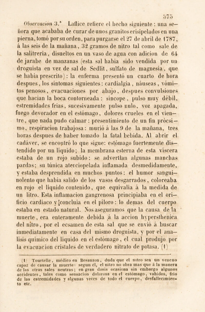 Observación 3.a Lattice refiere el hecho siguiente : una se¬ ñora que acababa de curar de unos granitos erisipelados en una pierna, tomó porsu orden, para purgarse el 27 de abril de 1787, á las seis de la mañana, 32 gramos de nitro tal como sale de la salitrería, disueltos en un vaso de agua con adición de 64 de jarabe de manzanas (esta sal habia sido vendida por un droguista en vez de salde Sedlit, sulfato de magnesia, que se habia prescrito): la enferma presentó un cuarto de hora después, los síntomas siguientes: cardialgía, náuseas, vómi¬ tos penosos, evacuaciones por abajo, después convulsiones que hacian la boca contorneada : síncope , pulso muy débil, estremidades frías, sucesivamente pulso nulo, voz apagada, fuego devorador en el estómago, dolores crueles en el vien¬ tre, que nada pudo calmar: presentimiento de un fin próesi — mo, respiración trabajosa: murió á las 9 de la mañana, tres horas después de haber tomado la fatal bebida. Al abrir el cadáver, se encontró lo que sigue: estómago fuertemente dis¬ tendido por un líquido; la membrana esterna de esta viscera estaba de un rojo subido: se advertían algunas manchas pardas; su túnica aterciopelada inflamada desmedidamente, y estaba desprendida en muchos puntos: el humor sangui¬ nolento que habia salido de los vasos desgarrados , coloreaba en rojo el líquido contenido, que equivalía á la medida de un litro. Esta inflamación gangrenosa principiaba en el ori¬ ficio cardiaco y ¡concluía en el píloro: lo demas del cuerpo estaba en estado natural. Nos aseguramos que la causa déla muerte, era enteramente debida \k la acción hypersthenica del nitro, por el ecsamen de esta sal que se envió á buscar inmediatamente en casa del mismo droguista, y por el aná¬ lisis químico del líquido en el estómago, el cual produjo por la evacuación cristales de verdadero nitrato de potasa. (1) (1 Tourtelle, médico en Besanzon , duda que el nitro sea un veneno capaz de causar la muerte: según él, el nitro no obra mas que á la manera délas otras sales neutras; engran dosis ocasiona sin embargo algunos accidentes, tales como sensación dolorosa en el estómago, vahídos, frió de las estremidades y algunas veces de todo el cuerpo, desfallecimien¬ to etc.