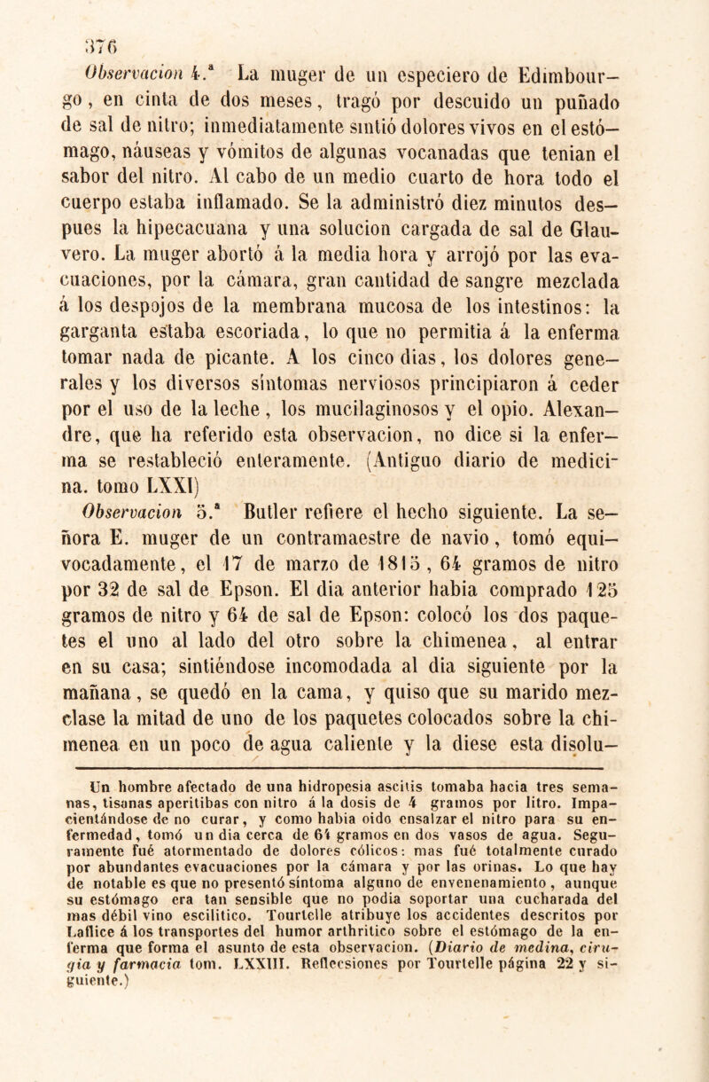 Observación 4.a La muger de un especiero de Edimbour- go, en cinta de dos meses, tragó por descuido un puñado de sal de nitro; inmediatamente sintió dolores vivos en el estó¬ mago, náuseas y vómitos de algunas vocanadas que tenian el sabor del nitro. Al cabo de un medio cuarto de hora todo el cuerpo estaba inflamado. Se la administró diez minutos des¬ pués la hipecacuana y una solución cargada de sal de Glau- vero. La muger abortó á la media hora y arrojó por las eva¬ cuaciones, por la cámara, gran cantidad de sangre mezclada á los despojos de la membrana mucosa de los intestinos: la garganta estaba escoriada, lo que no permitia á la enferma tomar nada de picante. A los cinco dias, los dolores gene¬ rales y los diversos síntomas nerviosos principiaron á ceder por el uso de la leche , los mucilaginosos y el opio. Alexan¬ dre , que ha referido esta observación, no dice si la enfer¬ ma se restableció enteramente. (Antiguo diario de medici¬ na. tomo LXX1) Observación 5.® Butler refiere el hecho siguiente. La se¬ ñora E. muger de un contramaestre de navio, tomó equi¬ vocadamente, el 17 de marzo de 1815, 64 gramos de nitro por 32 de sal de Epson. El dia anterior había comprado \ 25 gramos de nitro y 64 de sal de Epson: colocó los dos paque¬ tes el uno al lado del otro sobre la chimenea, al entrar en su casa; sintiéndose incomodada al dia siguiente por la mañana, se quedó en la cama, y quiso que su marido mez¬ clase la mitad de uno de los paquetes colocados sobre la chi¬ menea en un poco de agua caliente y la diese esta disolu- Un hombre afectado de una hidropesía ascitis tomaba hacia tres sema¬ nas, tisanas aperitibas con nitro á la dosis de 4 gramos por litro. Impa¬ cientándose de no curar, y como había oido ensalzar el nitro para su en¬ fermedad, tomó un dia cerca de 6í gramos en dos vasos de agua. Segu¬ ramente fué atormentado de dolores cólicos: mas fuó totalmente curado por abundantes evacuaciones por la cámara y por las orinas. Lo que hay de notable es que no presentó síntoma alguno de envenenamiento, aunque su estómago era tan sensible que no podia soportar una cucharada del mas débil vino escilitico. Tourtelle atribuye los accidentes descritos por Lattice á los transportes del humor arthritico sobre el estómago de la en¬ ferma que forma el asunto de esta observación. (Diario de mediría, ciru¬ gía y farmacia tom. LXXIII. Rettccsiones por Tourtelle página 22 y si¬ guiente.)