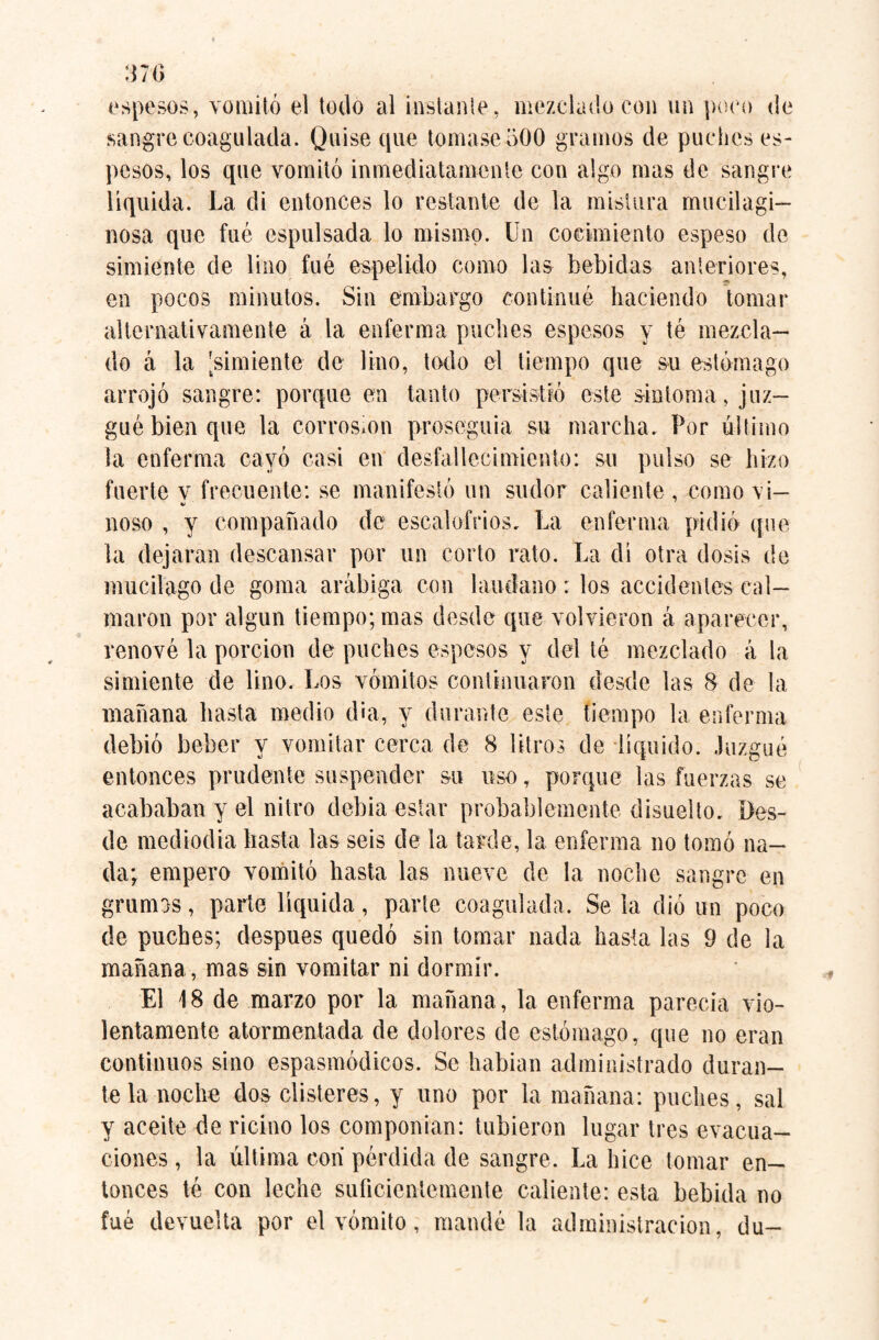 espesos, vomitó el todo al instante, mezclado con un poco de sangre coagulada. Quise que tomase 500 gramos de puches es¬ pesos, los que vomitó inmediatamente con algo mas de sangre líquida. La di entonces lo restante de la mistura mucilagi— nosa que fué espulsada lo mismo. Un cocimiento espeso de simiente de lino fué espelido corno las bebidas anteriores, en pocos minutos. Sin embargo continué haciendo tomar alternativamente á la enferma puches espesos y té mezcla¬ do á la [simiente de lino, todo el tiempo que su estómago arrojó sangre: porque en tanto persistió este sintonía, juz¬ gué bien que la corrosion proseguía su marcha. Por último la enferma cayó casi en desfallecimiento: su pulso se hizo fuerte v frecuente: se manifestó un sudor caliente , como vi- noso , y compañado de escalofríos. La enferma pidió que la dejaran descansar por un corto rato. La di otra dosis de mucilago de goma arábiga con láudano: los accidentes cal¬ maron por algún tiempo; mas desde que volvieron á aparecer, renové la porción de puches espesos y del té mezclado á la simiente de lino. Los vómitos continuaron desde las 8 de la mañana basta medio d¡a, y durante este tiempo la enferma debió beber y vomitar cerca de 8 litros de líquido. Juzgué entonces prudente suspender su uso, porque las fuerzas se acababan y el nitro debía estar probablemente disuelto. Des¬ de mediodía basta las seis de la tarde, la enferma no tomó na¬ da; empero vomitó hasta las nueve de la noche sangre en grumos, parle liquida, parte coagulada. Se la dio un poco de puches; después quedó sin tomar nada hasta las 9 de la mañana , mas sin vomitar ni dormir. El 18 de marzo por la mañana, la enferma parecía vio¬ lentamente atormentada de dolores de estómago, que no eran continuos sino espasmódicos. Se habían administrado duran¬ te la noche dos clisteres, y uno por la mañana: puches, sal y aceite de ricino los componían: tubieron lugar tres evacua¬ ciones , la última con pérdida de sangre. La hice tomar en¬ tonces té con leche suficientemente caliente: esta bebida no fué devuelta por el vómito, mandé la administración, du-