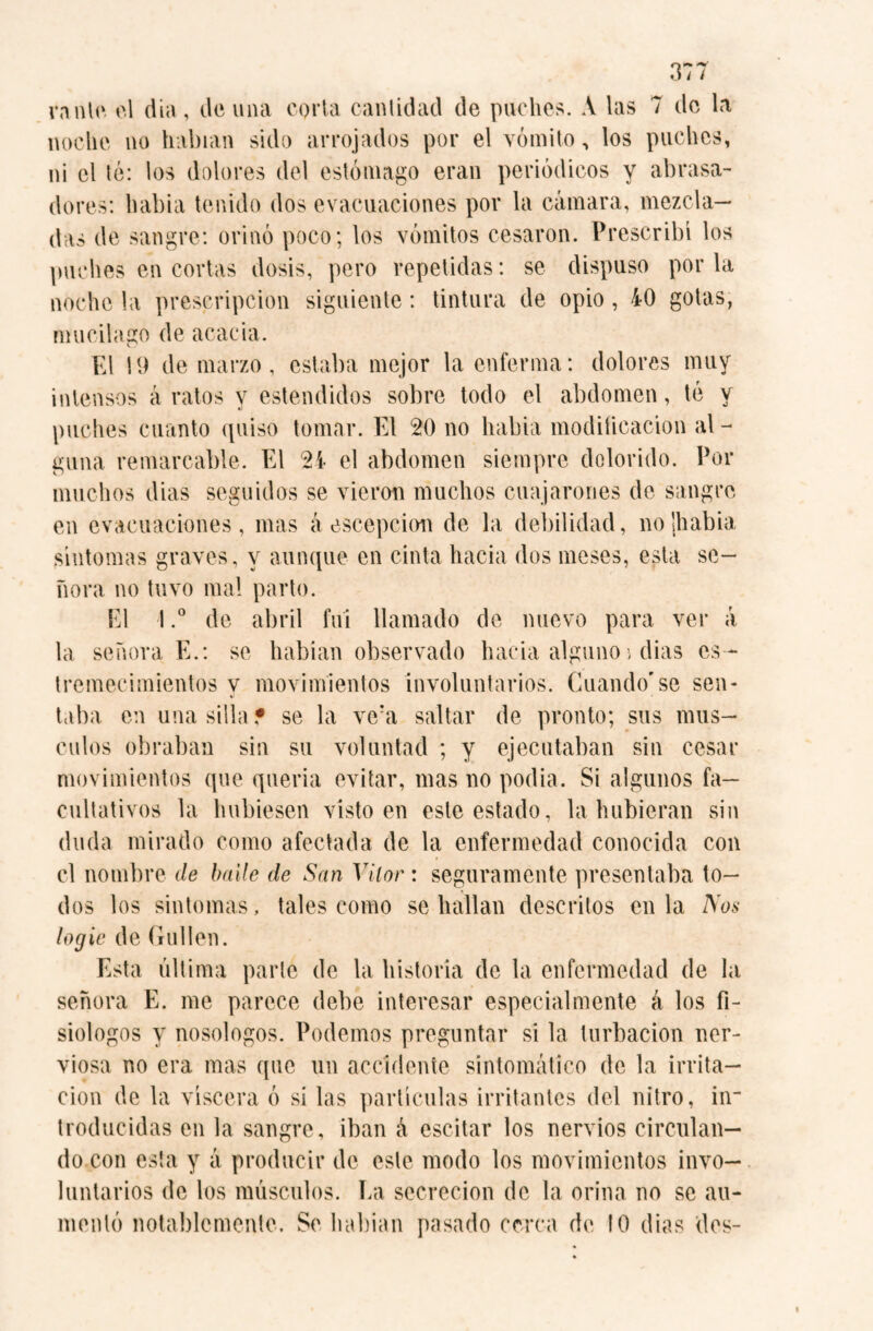 r\ ** 3/ / rante el dia , de una coila cantidad de puches. A las 7 de la noche no habían sido arrojados por el vómito, los puches, ni el té: los dolores del estómago eran periódicos y abrasa¬ dores: había tenido dos evacuaciones por la cámara, mezcla¬ das de sangre: orinó poco; los vómitos cesaron. Prescribí los puches en cortas dosis, pero repetidas: se dispuso por la noche la prescripción siguiente: tintura de opio, 40 gotas, mucilago de acacia. El 19 de marzo, estaba mejor la enferma: dolores muy intensos á ratos y estendidos sobre todo el abdomen, té y «j puches cuanto quiso tomar. El 20 no habia modificación al - gima remarcable. El 2i el abdomen siempre dolorido. Por muchos dias seguidos se vieran muchos coajarones de sangre en evacuaciones, mas áescepcion de la debilidad, nolhabia síntomas graves, y aunque en cinta hacia dos meses, esta se¬ ñora no tuvo mal parto. El 1.° de abril fui llamado de nuevo para ver á la señora E.: se habían observado hacia alguno > dias es¬ tremecimientos y movimientos involuntarios. Guando'se sen¬ taba en una silla? se la vc:a saltar de pronto; sus mús¬ culos obraban sin su voluntad ; y ejecutaban sin cesar movimientos que quería evitar, mas no podia. Si algunos fa¬ cultativos la hubiesen visto en este estado, la hubieran sin duda mirado como afectada de la enfermedad conocida con el nombre de baile de San Vítor: seguramente presentaba to¬ dos los síntomas, tales como se hallan descritos en la Nos logic de Gullen. Esta última parle de la historia de la enfermedad de la señora E. me parece debe interesar especialmente á los fi¬ siólogos y nosologos. Podemos preguntar si la turbación ner¬ viosa no era mas que un accidente sintomático de la irrita¬ ción de la viscera ó si las partículas irritantes del nitro, in¬ troducidas en la sangre, iban á escitar los nervios circulan¬ do con esta y á producir de este modo los movimientos invo¬ luntarios de los músculos. La secreción de la orina no se au¬ mentó notablemente. Se habian pasado cerca de 10 dias des-