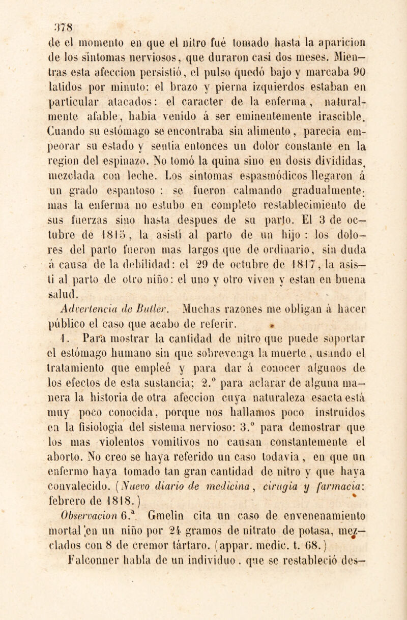 de el momento en que el nitro fué tomado hasta la aparición de los síntomas nerviosos, que duraron casi dos meses. Mien¬ tras esta afección persistió, el pulso quedó bajo y marcaba 90 latidos por minuto: el brazo y pierna izquierdos estaban en particular atacados: el carácter de la enferma , natural¬ mente afable, habia venido á ser eminentemente irascible. Cuando su estómago se encontraba sin alimento, parecia em¬ peorar su estado y sentía entonces un dolor constante en la region del espinazo. No tomó la quina sino en dosis divididas, mezclada con leche. Los síntomas espasmódicos llegaron á un grado espantoso : se fueron calmando gradualmente; mas la enferma no estubo en completo restablecimiento de sus fuerzas sino hasta después de su parto. El 3 de oc¬ tubre de 1815, la asistí al parto de un hijo: los dolo¬ res del parto fueron mas largos que de ordinario, sin duda á causa de la debilidad: el 29 de octubre de 1817, la asis¬ tí al parto de otro niño: el uno y otro viven y están en buena salud. Advertencia de Butler. Muchas razones me obligan á hacer público el caso que acabo de referir. 1. Para mostrar la cantidad de nitro que puede soportar el estómago humano sin que sobrevenga la muerte , usando el tratamiento que empleé y para dar á conocer algunos de los efectos de esta sustancia; 2.° para aclarar de alguna ma¬ nera la historia de otra afección cuya naturaleza esacta está muy poco conocida, porque nos hallamos poco instruidos en la fisiología del sistema nervioso: 3.° para demostrar que los mas violentos vomitivos no causan constantemente el aborto. No creo se haya referido un caso todavía, en que un enfermo haya tomado tan gran cantidad de nitro y que haya convalecido. (Nuevo diario de medicina, cirugía y farmacia: febrero de 1818.) Observación 6.a Gmelin cita un caso de envenenamiento mortal jen un niño por 24 gramos de nitrato de potasa, mez¬ clados con 8 de crémor tártaro, (appar. medic, t. G8.) Falconner habla de un individuo. que se restableció des—
