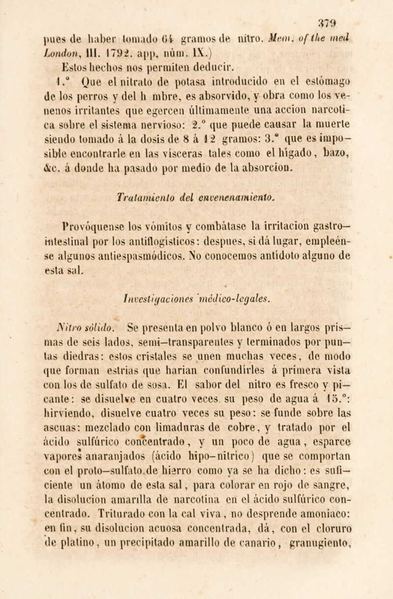 37$ pues de haber lomado Gi gramos de nitro. Mem. of the med London, 111. I7$¿. app, núm. IX.) Estos hechos nos permiten deducir. t.° Que el nitrato de potasa introducido en el estómago de los perros y del h mbre, es absorvido, y obra como los ve¬ nenos irritantes que egercen últimamente una acción narcóti¬ ca sobre el sistema nervioso: 2.° que puede causar la muerte siendo tomado á la dosis de 8 á M gramos: 3.® que es impo¬ sible encontrarle en las visceras tales eomo el hígado, bazo, &c. á donde ha pasado por medio de la absorción. Tratamiento del envenenamiento. Provóquense los vómitos y combátase la irritación gastro¬ intestinal por los antiflogísticos: después, si dálugar, empléen¬ se algunos antiespasmódicos. No conocemos antídoto alguno de esta sal. 4 Investigaciones 'mcdico-lcgales. Nitro sólido. Se presenta en polvo blanco ó en largos pris¬ mas de seis lados, semi-transparentes y terminados por pun¬ tas diedras: estos cristales se unen muchas veces, de modo que forman estrías que harían confundirles á primera vista con los de sulfato de sosa. El sabor del nitro es fresco y pi¬ cante: se disuelve en cuatro veces, su peso de agua á 1o.°: hirviendo, disuelve euatro veces su peso: se funde sobre las ascuas: mezclado con limaduras de cobre, y tratado por el ácido sulfúrico concentrado, y un poco de agua, esparce vapores anaranjados (ácido hipo-nítrico) que se comportan con el proto—sulfato.de hierro como ya se ha dicho: es sufi¬ ciente un átomo de esta sal, para colorar en rojo de sangre, la disolución amarilla de narcotina en el ácido sulfúrico con¬ centrado. Triturado con la cal viva, no desprende amoniaco: en fin, su disolución acuosa concentrada, dá, con el cloruro A de platino, un precipitado amarillo de canario, granugiento,