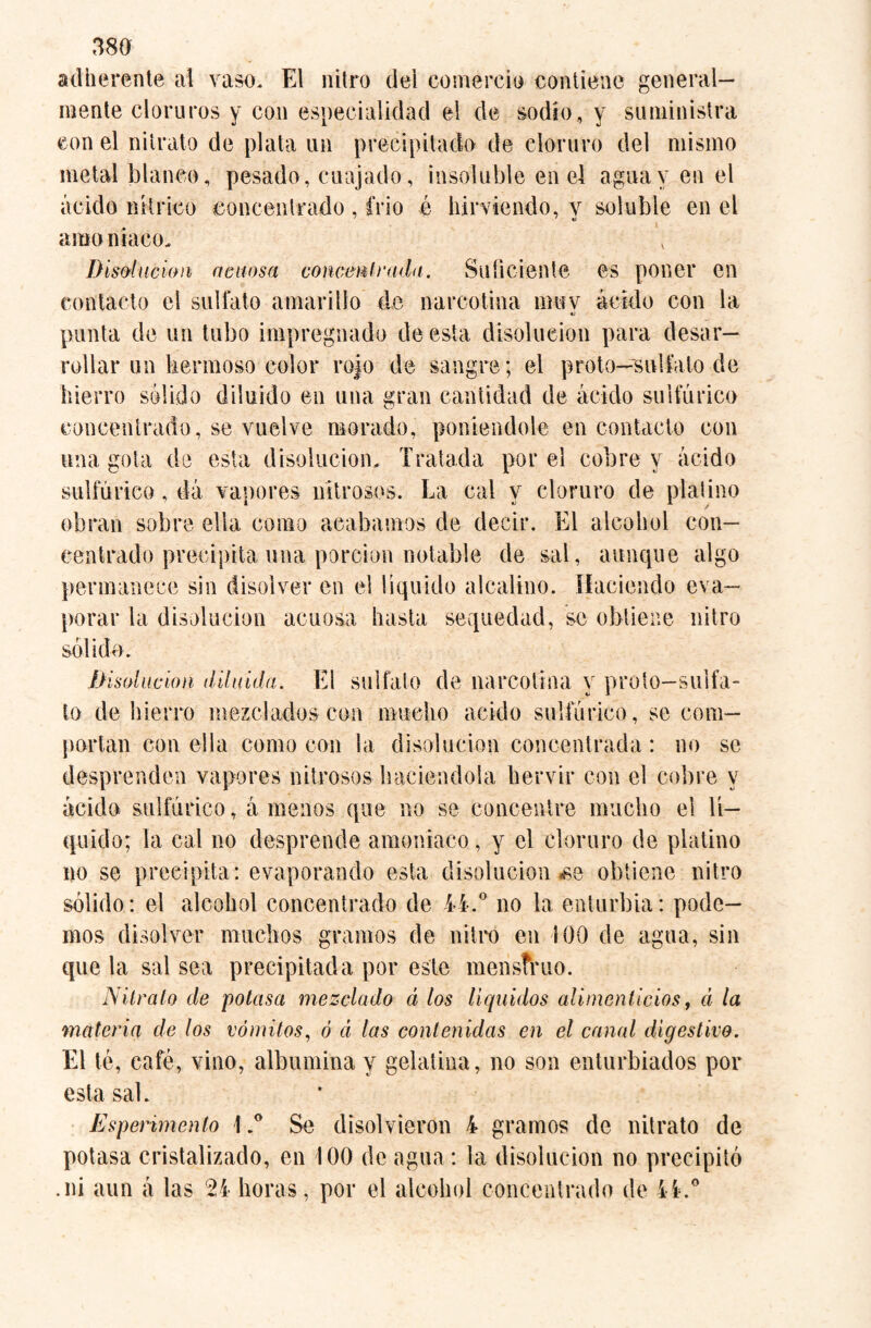 adherent© al vaso. El nitro del comercio contiene general¬ mente cloruros y con especialidad el de sodio, y suministra con el nitrato de plata un precipitado de cloruro del mismo metal blanco, pesado, cuajado, insoluble en el agua y en el ácido nítrico concentrado , frió é hirviendo, y soluble en el amo niaco. Disolución acuosa concerní rada. Suficiente es poner en contacto el sulfato amarillo do narcotina muv ácido con la •j punta de un tubo impregnado de esta disolución para desar¬ rollar un hermoso color rojo de sangre; el proto—sulfato de hierro solido diluido en una gran cantidad de ácido sulfúrico concentrado, se vuelve morado, poniéndole en contacto con una gota de esta disolución. Tratada por el cobre y ácido sulfúrico, dá vapores nitrosos. La cal y cloruro de platino obran sobre ella como acabamos de decir. El alcohol con¬ centrado precipita una porción notable de sal, aunque algo permanece sin disolver en el líquido alcalino. Haciendo eva¬ porar la disolución acuosa hasta sequedad, se obtiene nitro sólido. ¡disolución diluida. El sulfato de narcotina y proto-suifa- to de hierro mezclados con mucho acido sulfúrico, se com¬ portan con ella como con la disolución concentrada: no se desprenden vapores nitrosos haciéndola hervir con el cobre y ácido sulfúrico, á menos que no se concentre mucho el lí¬ quido; la cal no desprende amoniaco, y el cloruro de platino no se precipita: evaporando esta disolución «se obtiene nitro sólido: el alcohol concentrado de 44.° no la enturbia: pode¬ mos disolver muchos gramos de nitro en 100 de agua, sin que la sal sea precipitada por este menstruo. Nitrato de potasa mezclado á los líquidos alimenticios, á la materia de los vómitos, ó á las contenidas en el canal digestivo. El té, café, vino, albúmina y gelatina, no son enturbiados por esta sal. Esperimento \Se disolvieron 4 gramos de nitrato de potasa cristalizado, en 100 de agua: la disolución no precipitó .ni aun á las 24 horas, por el alcohol concentrado de 4i.°