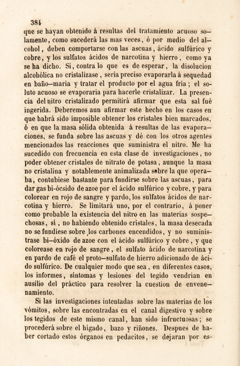 que se hayan obtenido á resultas del tratamiento acuoso so¬ lamente, como sucederá las mas veces, ó por medio del al¬ cohol , deben comportarse con las ascuas, ácido sulfúrico y cobre, y los sulfatos ácidos de narcotina y hierro, como ya se ha dicho. Si, contrato que es de esperar, la disolución alcohólica no cristalizase , seria preciso evaporarla á sequedad en baño-maria y tratar el producto por el agua fria; el so¬ luto acuoso se evaporarla para hacerle cristalizar. La presen¬ cia del nitro cristalizado permitirá afirmar que esta sal fué ingerida. Deberemos aun afirmar este hecho en los casos en que habrá sido imposible obtener los cristales bien marcados, ó en que la masa sólida obtenida á resultas de las evapora¬ ciones, se funda sobre las ascuas y dé con los otros agentes mencionados las reacciones que suministra el nitro. Me ha sucedido con frecuencia en esta clase de investigaciones, no poder obtener cristales de nitrato de potasa, aunque la masa no cristalina y notablemente animalizada sebre la que opera¬ ba, contubiese bastante para fundirse sobre las ascuas, para dar gas bi-ócsido de ázoe por el ácido sulfúrico y cobre, y para colorear en rojo de sangre y pardo, los sulfatos ácidos de nar¬ cotina y hierro. Se limitará uno, por el contrario, á poner como probable la existencia del nitro en las materias sospe¬ chosas, si, no habiendo obtenido cristales, la masa desecada no se fundiese sobre 4los carbones encendidos, y no suminis¬ trase bi-óxido de ázoe con el ácido sulfúrico y cobre , y que colorease en rojo de sangre, el sulfato ácido de narcotina y en pardo de café el proto—sulfato de hierro adicionado de áci¬ do sulfúrico. De cualquier modo que sea, en diferentes casos, los informes, sintomas y lesiones del tegido vendrian en ausilio del práctico para resolver la cuestión de envene¬ namiento. Si las investigaciones intentadas sobre las materias de los vómitos, sobre las encontradas en el canal digestivo y sobre los tegidos de este mismo canal, han sido infructuosas; se procederá sobre el hígado, bazo y riñones. Después de ha¬ ber cortado estos órganos en pedacitos, se dejaran por es-