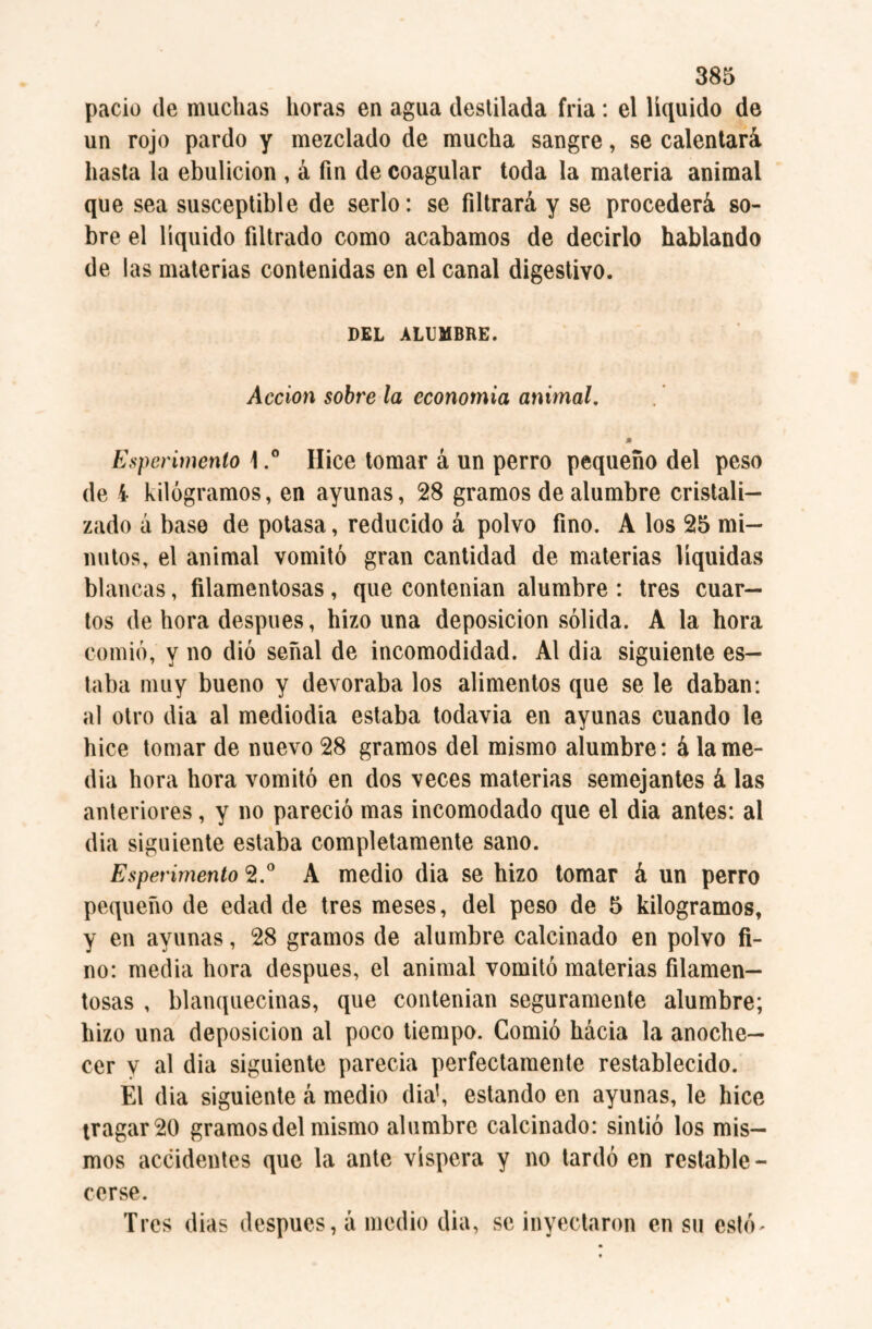pació de muchas horas en agua destilada fria : el líquido de un rojo pardo y mezclado de mucha sangre, se calentará hasta la ebulición , á fin de coagular toda la materia animal que sea susceptible de serlo: se filtrará y se procederá so¬ bre el líquido filtrado como acabamos de decirlo hablando de las materias contenidas en el canal digestivo. DEL ALUMBRE. Acción sobre la economía animal. Esperimento \Hice tomar á un perro pequeño del peso de i kilogramos, en ayunas, 28 gramos de alumbre cristali¬ zado á base de potasa, reducido á polvo fino. A los 25 mi¬ nutos, el animal vomitó gran cantidad de materias líquidas blancas, filamentosas , que contenían alumbre : tres cuar¬ tos de hora después, hizo una deposición sólida. A la hora comió, y no dió señal de incomodidad. Al dia siguiente es¬ taba muy bueno y devoraba los alimentos que se le daban: al otro dia al mediodía estaba todavía en ayunas cuando le hice tomar de nuevo 28 gramos del mismo alumbre: á la me¬ dia hora hora vomitó en dos veces materias semejantes á las anteriores, y no pareció mas incomodado que el dia antes: al dia siguiente estaba completamente sano. Esperimento 2.° A medio dia se hizo tomar á un perro pequeño de edad de tres meses, del peso de 5 kilogramos, y en ayunas, 28 gramos de alumbre calcinado en polvo fi¬ no: media hora después, el animal vomitó materias filamen¬ tosas , blanquecinas, que contenían seguramente alumbre; hizo una deposición al poco tiempo. Comió hacia la anoche¬ cer v al dia siguiente parecía perfectamente restablecido. El dia siguiente á medio dia1, estando en ayunas, le hice tragar 20 gramos del mismo alumbre calcinado: sintió los mis¬ mos accidentes que la ante víspera y no tardó en restable¬ cerse. Tres dias después, á medio dia, se inyectaron en su esto*