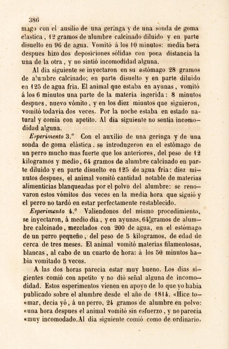 mugo con el ausilio do una geringa y de una sonda de goma elástica , 12 gramos de alumbre calcinado diluido y en parte disuelto en 96 de agua. Vomitó á los 10 minutos: media hora después hizo dos deposiciones sólidas eon poca distancia la una de la otra, y no sintió incomodidad alguna. Al dia siguiente se inyectaron en su estómago 28 gramos de alumbre calcinado; en parte disuelto y en parte diluido en 125 de agua fria. El animal que estaba en ayunas, volitó á los 6 minutos una parte de la materia ingerida : 8 minutos después, nuevo vómito , y en los diez minutos que siguieron, vomitó todavía dos veces. Por la noche estaba en estado na¬ tural y Gomia con apetito. Al dia siguiente no sentía incomo¬ didad alguna. Experimento 3.° Con el auxilio de una geringa y de una sonda de goma elástica, se introdugeron en el estómago de un perro mucho mas fuerte que los anteriores, del peso de 12 kilogramos y medio, 64 gramos de alumbre calcinado en par¬ te diluido y en parte disuelto en 125 de agua fria: diez mi-» ñutos después, el animal vomitó cantidad notable de materias alimenticias blanqueadas por el polvo del alumbre: se reno¬ varon estos vómitos dos veces en la media hora que siguió y el perro no tardó en estar perfectamente restablecido. Esperimento 4.p Valiéndonos del mismo procedimiento, se inyectaron, á medio dia, yen ayunas,64jgramos de alum¬ bre calcinado, mezclados con 200 de agua, en el estómago de un perro pequeño, del peso de 5 kilogramos, de edad de cerca de tres meses. El animal vomitó materias filamentosas, blancas, al cabo de un cuarto de hora: á los 50 minutos ha- bia vomitado 5 veces. A las dos horas parecía estar muy bueno. Los dias si- gientes comió con apetito y no dió señal alguna de incomo¬ didad. Estos esperimentos vienen en apoyo de lo que yo había publicado sobre el alumbre desde el año de 1814. «Hice to— «mar, decía yó, á un perro, 24 gramos de alumbre en polvo: «una hora después el animal vomitó sin esfuerzo , y noparecia «muy incomodado.Al dia siguiente comió como de ordinario»