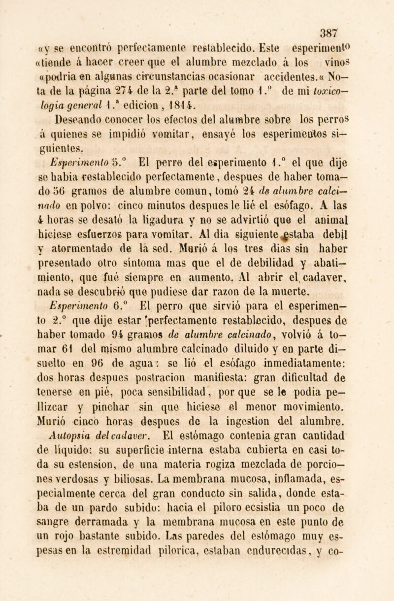 «y se encontró perfectamente restablecido. Este esperiment0 «tiende á hacer creer que el alumbre mezclado á los vinos «podría en algunas circunstancias ocasionar accidentes.« No¬ ta de la página 274 de la 2.a parte del tomo 1 .p de mi toxico- logia general 1 .a edición , 1814. Deseando conocer los efectos del alumbre sobre los perros a quienes se impidió vomitar, ensayé los esperimentos si¬ guientes. Esperimento 5.° El perro del esperimento 1.° el que dije se habia restablecido perfectamente, después de haber toma¬ do 56 gramos de alumbre común, tomó 24 de alumbre calci¬ nado en polvo: cinco minutos después le lié el esófago. A las 4 horas se desató la ligadura y no se advirtió que el animal hiciese esfuerzos para vomitar. Al dia siguiente ^staba débil v atormentado de la sed. Murió a los tres dias sin haber presentado otro síntoma mas que el de debilidad y abati¬ miento, que fué siempre en aumento. Al abrir el cadaver, nada se descubrió que pudiese dar razón de la muerte. Esperimento 6.° El perro que sirvió para el esperimen— to 2.° que dije estar 'perfectamente restablecido, después de haber tomado 94 gramos de alumbre calcinado, volvió a to¬ mar 61 del mismo alumbre calcinado diluido y en parte di— suelto en 96 de agua : se lió el esófago inmediatamente: dos horas después postración manifiesta: gran dificultad de tenerse en pié, poca sensibilidad, por que se le podia pe¬ llizcar y pinchar sin que hiciese el menor movimiento. Murió cinco horas después de la ingestion del alumbre. Autopsia del cadaver. El estómago contenia gran cantidad de líquido: su superficie interna estaba cubierta en casi to¬ da su estension, de una materia rogiza mezclada de porcio¬ nes verdosas y biliosas. La membrana mucosa, inflamada, es¬ pecialmente cerca del gran conducto sin salida, donde esta¬ ba de un pardo subido: hacia el piloro ecsistia un poco de sangre derramada y la membrana mucosa en este punto de un rojo bastante subido. Las paredes del estómago muy es¬ pesas en la estremidad pilorica, estaban endurecidas, y co-