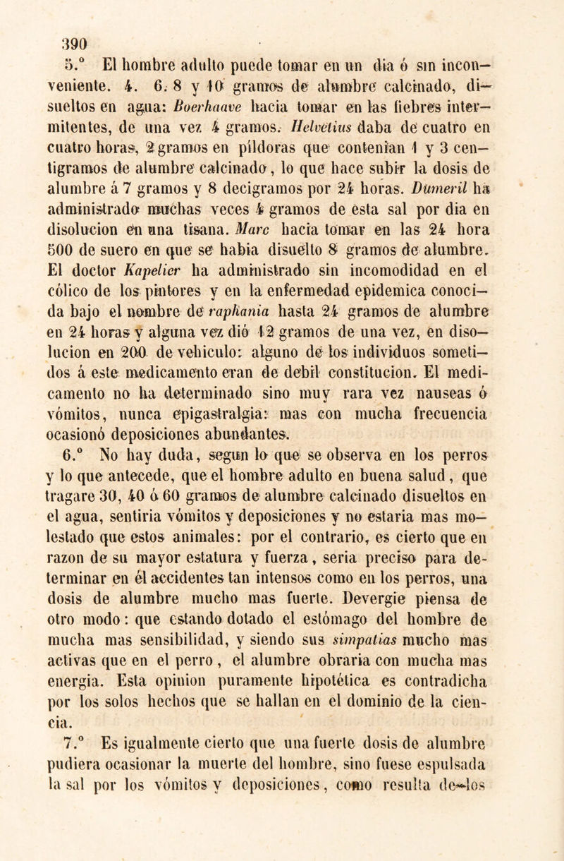 5. ° El hombre adulto puede tomar en nn día ó sin incon¬ veniente. 4. 6. 8 v io gramos de alumbre calcinado, di- sueltos en agua: Boerhaave hacia tornar en las liebres inter¬ mitentes, de una vez 4 gramos. Helvelius daba de cuatro en cuatro horas, 2 gramos en píldoras que contenían \ y 3 cen¬ tigramos de alumbre calcinado, lo que hace subir la dosis de alumbre á 7 gramos y 8 decigramos por 24 horas. Dumeril ha administrado muchas veces 4 gramos de esta sal por dia en disolución en una tisana. Marc hacia tornar en las 24 hora 500 de suero en que se había disuelto 8 gramos de alumbre. El doctor Kapelicr ha administrado sin incomodidad en el cólico de los pintores y en la enfermedad epidémica conoci¬ da bajo el nombre de rapliania hasta 24 gramos de alumbre en 24 horas y alguna vez dio 12 gramos de una vez, en diso¬ lución en 200 de vehículo*. alguno de los individuos someti¬ dos á este medicamento eran de débil constitución. El medi¬ camento no ha determinado sino muy rara vez nauseas ó vómitos, nunca ep i gastralgia: mas con mucha frecuencia ocasionó deposiciones abundantes. 6. ° No hay duda, según lo que se observa en los perros y lo que antecede, que el hombre adulto en buena salud, que tragare 30, 40 ó 60 gramos de alumbre calcinado disueltos en el agua, sentiria vómitos y deposiciones y no estaría mas mo¬ lestado que estos animales: por el contrario, es cierto que en razón de su mayor estatura y fuerza, seria preciso para de¬ terminar en él accidentes tan intensos como en los perros, una dosis de alumbre mucho mas fuerte. Devergie piensa de otro modo: que estando dotado el estómago del hombre de mucha mas sensibilidad, y siendo sus simpatías mucho mas activas que en el perro , el alumbre obraría con mucha mas energía. Esta opinion puramente hipotética es contradicha por los solos hechos que se hallan en el dominio de la cien¬ cia. 7. ° Es igualmente cierto que una fuerte dosis de alumbre pudiera ocasionar la muerte del hombre, sino fuese espulsada la sal por los vómitos y deposiciones, como resulta denlos