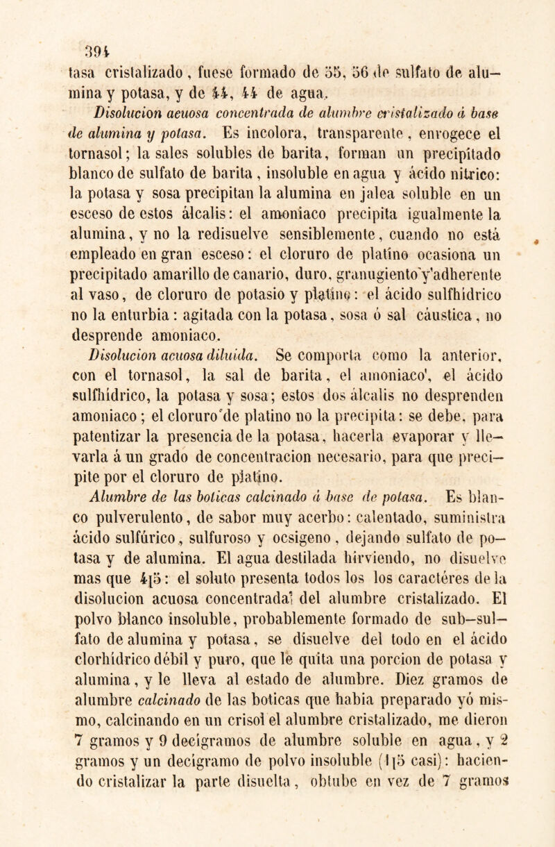 tasa cristalizado , fuese formado de 55, 56 de sulfato de alu¬ mina y potasa, y de 44, 44 de agua. Disolución acuosa concentrada de alumbre cristalizado á base de alumina y potasa. Es incolora, transparente , envogece el tornasol; la sales solubles de barita, forman un precipitado blanco de sulfato de barita , insoluble enagua y ácido nítrico: la potasa y sosa precipitan la alumina en jalea soluble en un esceso de estos álcalis: el amoniaco precipita igualmente la alumina, y no la redisuelve sensiblemente, cuando no está empleado en gran esceso: el cloruro de platino ocasiona un precipitado amarillo de canario, duro, granugientoyadherente al vaso, de cloruro de potasio y platino: el ácido sulfhídrico no la enturbia: agitada con la potasa, sosa ó sal cáustica, no desprende amoniaco. Disolución acuosa diluida. Se comporta como la anterior, con el tornasol, la sal de barita, el amoniaco', el ácido sulfhídrico, la potasa y sosa; estos dos álcalis no desprenden amoniaco; el cloruro'de platino no la precipita: se debe, para patentizar la presencia de la potasa, hacerla evaporar y lle¬ varla á un grado de concentración necesario, para que preci¬ pite por el cloruro de platino. Alumbre de las boticas calcinado d base de potasa. Es blan¬ co pulverulento, de sabor muy acerbo: calentado, suministra ácido sulfúrico, sulfuroso y ocsigeno, dejando sulfato de po¬ tasa y de alumina. El agua destilada hirviendo, no disuelve mas que 4¡5: el soluto presenta todos los los caracteres de la disolución acuosa concentrada! del alumbre cristalizado. El polvo blanco insoluble, probablemente formado de sub-sul- fato de alumina y potasa, se disuelve del todo en el ácido clorhídrico débil y puro, que le quita una porción de potasa y alumina, y le lleva al estado de alumbre. Diez gramos de alumbre calcinado de las boticas que había preparado yó mis¬ mo, calcinando en un crisol el alumbre cristalizado, me dieron 7 gramos y 9 decigramos de alumbre soluble en agua, y 2 gramos y un decigramo de polvo insoluble (115 casi): hacien¬ do cristalizar la parte disuelta, obtube en vez de 7 gramos