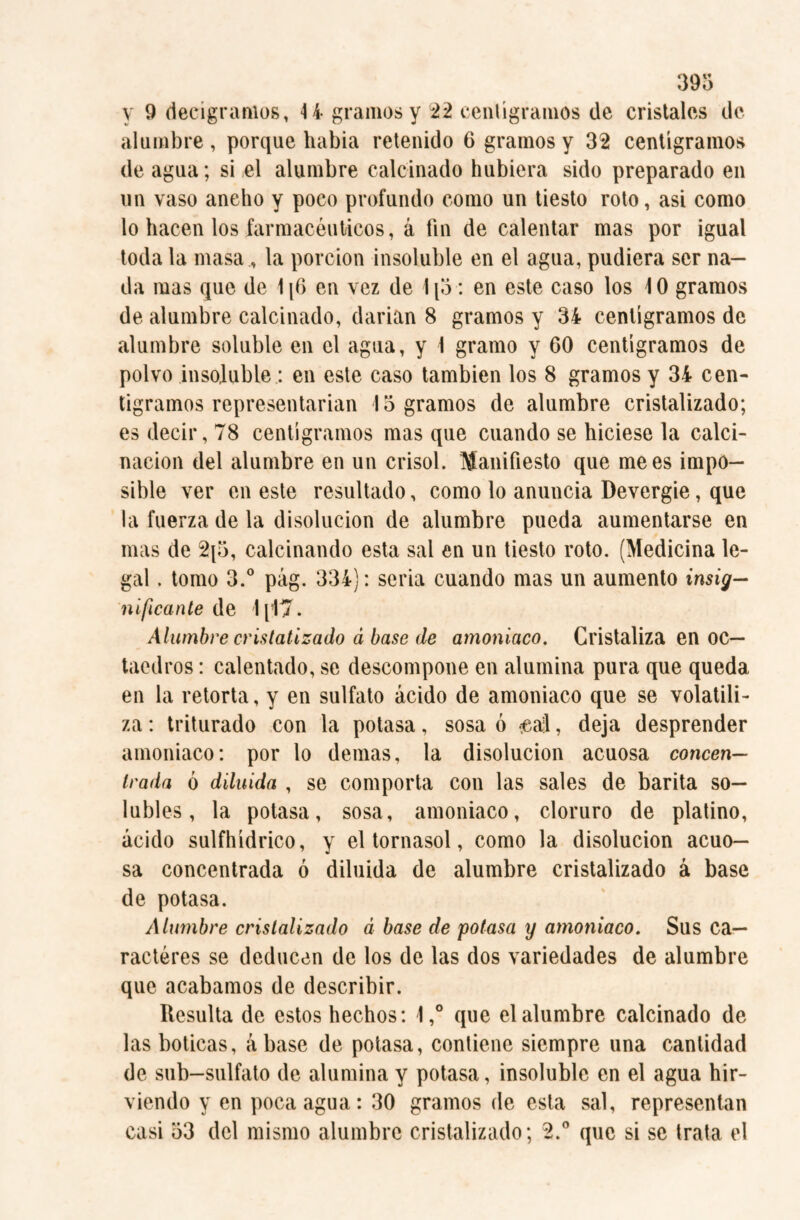 y 9 decigramos, 4 4 gramos y 22 centigramos de cristales de alumbre , porque habia retenido 6 gramos y 32 centigramos de agua; si el alumbre calcinado hubiera sido preparado en un vaso ancho y poco profundo como un tiesto roto, asi como lo hacen los farmacéuticos, á fin de calentar mas por igual toda la masa, la porción insoluble en el agua, pudiera ser na¬ da mas que de 116 en vez de 1[5 : en este caso los 10 gramos de alumbre calcinado, darian 8 gramos y 34 centigramos de alumbre soluble en el agua, y 1 gramo y 60 centigramos de polvo insoluble: en este caso también los 8 gramos y 34 cen¬ tigramos representarian logramos de alumbre cristalizado; es decir, 78 centigramos mas que cuando se hiciese la calci¬ nación del alumbre en un crisol. Manifiesto que mees impo¬ sible ver en este resultado, como lo anuncia Devergie, que la fuerza de la disolución de alumbre pueda aumentarse en mas de 2(5, calcinando esta sal en un tiesto roto. (Medicina le¬ gal . tomo 3.° pág. 334): seria cuando mas un aumento insig¬ nificante de 1[17. Alumbre cristalizado a base de amoniaco. Cristaliza en oc¬ taedros : calentado, se descompone en alumina pura que queda en la retorta, y en sulfato ácido de amoniaco que se volatili¬ za : triturado con la potasa, sosa ó #al, deja desprender amoniaco: por lo demas, la disolución acuosa concen¬ trada ó diluida , se comporta con las sales de barita so¬ lubles, la potasa, sosa, amoniaco, cloruro de platino, ácido sulfhídrico, y el tornasol, como la disolución acuo¬ sa concentrada ó diluida de alumbre cristalizado á base de potasa. Alumbre cristalizado á base de potasa y amoniaco. Sus ca¬ racteres se deducen de los de las dos variedades de alumbre que acabamos de describir. Resulta de estos hechos: l,° que el alumbre calcinado de las boticas, ábase de potasa, contiene siempre una cantidad de sub-sulfato de alumina y potasa, insoluble en el agua hir¬ viendo y en poca agua: 30 gramos de esta sal, representan casi 53 del mismo alumbre cristalizado; 2.° que si se trata el