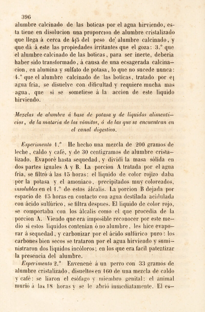 alambre calcinado de las boticas por el agua hirviendo, es¬ ta tiene en disolución una proporción de alumbre cristalizado que llega á cerca de 4[5 del peso de’ alumbre calcinado, y que dá á este las propiedades irritantes que el goza: 3.° que el alumbre calcinado de las boticas, para ser inerte, deberia haber sido transformado, á causa de una ecsagerada calcina¬ ción, en alumina y sulfato de potasa, lo que no sucede nunca: 4.° que el alumbre calcinado de las boticas, tratado por e\ agua fria, se disuelve con dificultad y requiere mucha mas agua, que si se sometiese á la acción de este liquido hirviendo. Mezclas de alumbre á base de potasa y de líquidos alimenti¬ cios , de la materia de los vómitos, ó de las que se encuentran en el canal digestivo. Esperimenlo I.° He hecho una mezcla de 200 gramos de leche, caldo y café, y de 30 centigramos de alumbre crista¬ lizado. Evaporé hasta sequedad, y dividí la masa sólida en dos partes iguales A y B. La porción A tratada por el agua fria, se filtró á las 15 horas: el líquido de color rojizo daba por la potasa y el amoniaco, precipitados muy coloreados, insolubles e¡ n el l.° de estos álcalis. La poreion B dejada por espacio de 15 llorasen contacto con agua destilada acidulada con ácido sulfúrico, se filtra después. El líquido de color rojo, se comportaba con los álcalis como el que procedia de la porción A. Viendo que era imposible reconocer por este me¬ dio si estos líquidos contenían ó no alumbre, les hice evapo¬ rar á sequedad, y carbonizar por el ácido sulfúrico puro : los carbones bien secos se trataron por el agua hirviendo y sumi¬ nistraron dos líquidos incoloros; en los que era fácil patentizar la presencia del alumbre. Esperimento 2.° Envenené á un perro con 33 gramos de alumbre cristalizado, disueltos en 160 de una mezcla de caldo y café: se liaron el esófago y miembro genital: el animal murió á las 18 horas v se le abrió inmediatamente. El es-