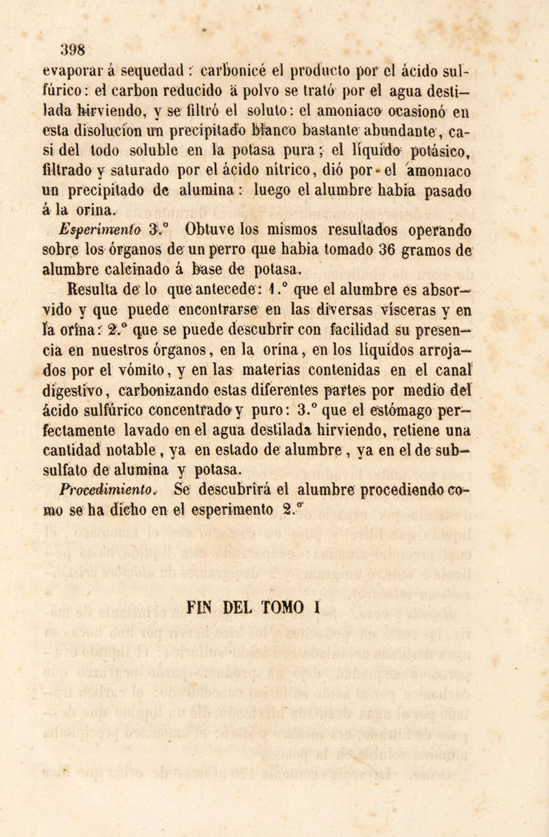 evaporar á sequedad : carbonicé el producto por el ácido sul¬ fúrico : el carbon reducido á polvo se trató por el agua desti¬ lada hirviendo, y se filtró el soluto: el amoniaco ocasionó en esta disolución un precipitado Manco bastante abundante , ca¬ si del todo soluble en la potasa pura; el líquido potásico, filtrado y saturado por el ácido nítrico, dio por-el amoniaco un precipitado de alumina: luego el alumbre habia pasado á la orina. Esf enmenia 3.° Obtuve los mismos resultados operando sobre los órganos de un perro que habia tomado 36 gramos de alumbre calcinado á base de potasa. Resulta de lo que antecede: \.° que el alumbre es absor— vido y que puede encontrarse en las diversas visceras y en ía orina:: %° que se puede descubrir con facilidad su presen¬ cia en nuestros órganos, en la orina, en los líquidos arroja¬ dos por el vómito, y en las materias contenidas en el canal digestivo, carbonizando estas diferentes partes por medio del ácido sulfúrico concentrada y puro: 3.° que el estómago per¬ fectamente lavado en el agua destilada hirviendo, retiene una cantidad notable, ya en estado de alumbre, ya en el de sub¬ sulfato de alumina y potasa. Procedimiento, Se descubrirá el alumbre procediendo co¬ mo se ha dicho en el esperimento 2/ FIN DEL TOMO l
