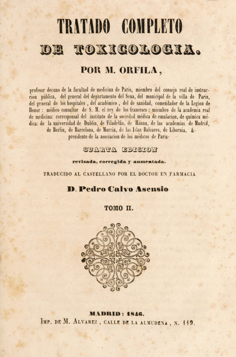 TRATADO COMPLETO profesor decano de la facultad de medicina de Paris, miembro del consejo real de instruc¬ ción pública, del general del departamento del Sena, del municipal de la villa de Paris, del general de los hospitales, del académico , del de sanidad, comendador de la Legion de Honor: médico consultor de S. M. el rey de los franceses; miembro de la academia real de medicina: corresponsal del instituto de la sociedad médica de emulación, de química mé¬ dica: de la universidad de Dublin, de Filadelfia, de Hanau, de las academias de Madrid, de Berlin, de Barcelona, de Murcia, de las Islas Baleares, de Liboruia, &■ presidente de la asociación de los médicos de Paris- revisad», corregida y aumentada. TRADUCIDO AL CASTELLANO POR EL DOCTOR EN FARMACIA II Pedro Calvo jlseiisio TOMO II. MADRID : 1810. Imp. de M. Alvarez , calle de la almudena , n. 119.