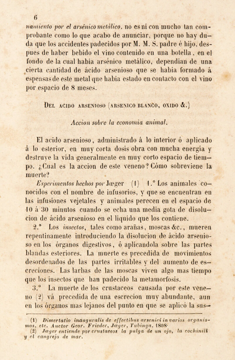 namiento por el arsénico metálico, no csni con mucho tan com¬ probante como lo que acabo de anunciar, porque no hay du¬ da que los accidentes padecidos por M. M. S. padre é hijo, des¬ pués de haber bebido el vino contenido en una botella, en el fondo de la cual habia arsénico metálico, dependían de una cierta cantidad de ácido arsenioso que se habia formado á espensasde este metal que habia estado en contacto con el vino por espacio de 8 meses. Del acido arsenioso (arsénico blanco, oxido &.) Acción sobre la economía animal. El acido arsenioso, administrado á lo interior ó aplicado á lo esterior, en muy corta dosis obra con mucha energía y destruye la vida generalmente en muy corto espacio de tiem¬ po. ¿Cual es la acción de este veneno? Cómo sobreviene la muerte? Esperimentos hechos por Joeger (I) 1.° Los animales co¬ nocidos con el nombre de infusorios, y que se encuentran en las infusiones vejetales y animales perecen en el espacio de 10 á 30 minutos cuando se echa una media gota de disolu¬ ción de ácido arsenioso en el liquido que los contiene. 2. a Los insectos, tales como arañas, moscas &c., mueren repentinamente introduciendo la disolución de ácido arsenio¬ so en los órganos digestivos, ó aplicándola, sobre las partes blandas esteriores. La muerte es precedida de movimientos desordenados de las partes irritables y del aumento de es— creciones. Las larbas de las moscas viven algo mas tiempo que los insectos que han padecido la metamorfosis. 3. ° La muerte de los crustáceos causada por este vene¬ no [2) vá precedida de una escrecion muy abundante, aun en los órganos mas lejanos del punto en que se aplicó la sus— t——■—-- ■ ■ ' ■ —■ i — ■ ■ —— ■■—- ■ ■ ... '■ * 1 2 ■ -.. um 111 ■ ■ - ■ - ■ ■ ■ ■■■■— - (1) Dlssertatio inaugur alis de effectibus arsenici in varios organis¬ mos, ele. Auctor Geor. Frieder, Jazgcr, Tulanga, 1808- (2) Jwger entiende por crustáceos la pulga de un ojo, la cochinill y el cangrejo de mar.