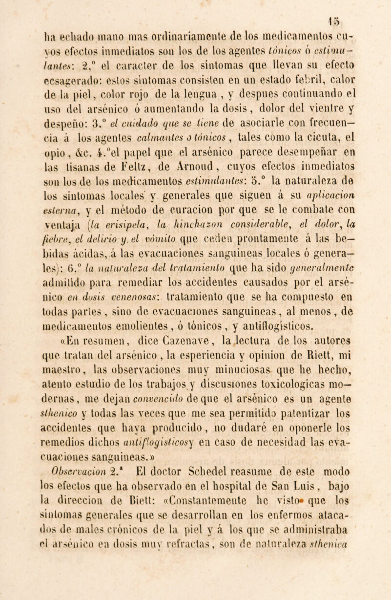lia echado mano mas ordinariamente délos medicamentos cu¬ yos efectos inmediatos son los de los agentes tónicos ó estimu¬ lantes: 2,° el carácter de los síntomas que llevan su efecto ecsagerado: estos síntomas consisten en un estado febril, calor de la piel, color rojo de la lengua , y después continuando el uso del arsénico ó aumentando la dosis, dolor del vientre y despeño: 3.° el cuidado que se tiene de asociarle con frecuen¬ cia á los agentes calmantes o tónicos , tales como la cicuta, el opio, &c. 4.°el papel que el arsénico parece desempeñar en las tisanas de Feliz, de Arnoud, cuyos efectos inmediatos son los de los medicamentos estimulantes: 5.° la naturaleza de los sintomas locales' y generales que siguen á su aplicación esterna, y el método de curación por que se le combate con ventaja (la erisipela, la hinchazón considerable, el dolor, la fiebre, el delirio y, el vómito que ceden prontamente á las be¬ bidas acidas, á las evacuaciones sanguíneas locales ó genera¬ les): 6.° la naturaleza del tratamiento que ha sido generalmente admitido para remediar los accidentes causados por el arsé¬ nico en dosis venenosas: tratamiento que se ha compuesto en todas partes, sino de evacuaciones sanguineas, al menos, de medicamentos emolientes , ó tónicos , y antiflogísticos. «En resumen, dice Cazenave, la lectura délos autores que tratan del arsénico , la esperiencia y opinion de Riett, mi maestro, las observaciones muy minuciosas que he hecho, atento estudio de los trabajos y discusiones lexicológicas mo¬ dernas, me dejan convencido de que el arsénico es un agente slhenico y todas las veces que me sea permitido patentizar los accidentes que haya producido, no dudaré en oponerle los remedios dichos antiflogísticos y en caso de necesidad las eva¬ cuaciones sanguíneas.» Observación 2.a El doctor Schedel reasume de este modo los efectos que ha observado en el hospital de San Luis, bajo la dirección de Biett: «Constantemente lie visto» que los síntomas generales que se desarrollan en los enfermos ataca¬ dos de males crónicos de la piel y á los que se administraba el arsénico en dosis muv refractas, son de naturaleza sthenica