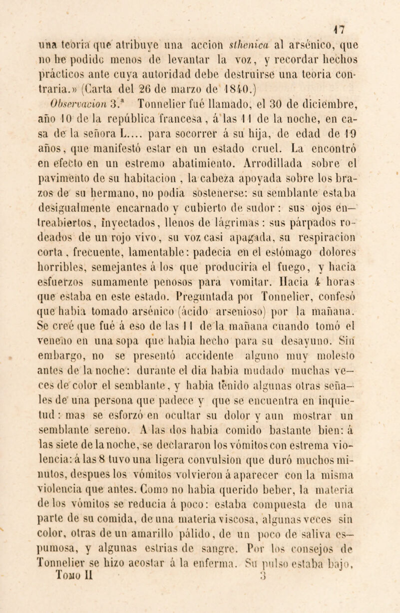 una tebria que atribuye una acción sthenica al arsénico, que no be podido menos de levantar la voz, y recordar hechos prácticos ante cuya autoridad debe destruirse una teoria con¬ traria.» (Carta del 26 de marzo de 1840.) Observación 3.a Tonnelier fué llamado, el 30 de diciembre, año 10 de la república francesa, á las 11 de la noche, en ca¬ sa de la señora L.... para socorrer á su hija, de edad de 10 años, que manifestó estar en un estado cruel. La encontró en efecto en un estremo abatimiento. Arrodillada sobre el pavimento de su habitación , la cabeza apoyada sobre los bra¬ zos de su hermano, no podia sostenerse: su semblante estaba desigualmente encarnado y cubierto de sudor : sus ojos en¬ treabiertos, inyectados, llenos de lágrimas: sus párpados ro¬ deados de un rojo vivo, su voz casi apagada, su respiración corta, frecuente, lamentable: padecia en el estómago dolores horribles, semejantes á los que produciría el fuego, y hacia esfuerzos sumamente penosos para vomitar. Hacia 4 horas que estaba en este estado. Preguntada por Tonnelier, confesó que habia tomado arsénico (ácido arsenioso) por la mañana. Se creé que fué á eso de las 11 dé la mañana cuando tomó el veneno en una sopa que habia hecho para su desayuno. Sin embargo, no se presentó accidente alguno muy molesto antes de la noche: durante el dia habia mudado muchas ve¬ ces de color el semblante , v habia tenido algunas otras seña— 7 j o les de una persona que padece y que se encuentra en inquie¬ tud : mas se esforzó en ocultar su dolor y aun mostrar un semblante sereno. A las dos habia comido bastante bien: á las siete de la noche, se declararon los vómitos con estreñía vio¬ lencia: á las 8 tuvo una ligera convulsion que duró muchos mi¬ nutos, después los vómitos volvieron á aparecer con la misma violencia que antes. Gomo no habia querido beber, la materia de los vómitos se reducía á poco: estaba compuesta de una parte de su comida, de una materia viscosa, algunas veces sin color, otras de un amarillo pálido, de un poco de saliva es¬ pumosa, y algunas estrías de sangre. Por los consejos de Tonnelier se hizo acostar á la enferma. Su pulso estaba bajo. Tomo 11 3