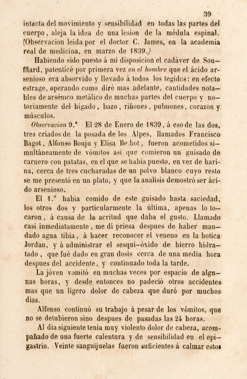 intacta del movimiento y sensibilidad en todas las partes del cuerpo, aleja la idea de una lesion de la médula espinal. (Observación leida por el doctor C. James, en la academia real de medicina, en marzo de 1839.,) Habiendo sido puesto á mi disposición el cadáver de Sou- fflard, patenticé por primera vez en el hombre que el ácido ar¬ senioso era absorvido y llevado á todos los tegides: en efecto estrage, operando como diré mas adelante, cantidades nota¬ bles de arsénico metálico de muchas partes del cuerpo y no¬ toriamente del hígado, bazo, riñones, pulmones, corazón y músculos. Observación 9.a El 28 de Enero de 1839, á eso de las dos, tres criados de la posada de los Alpes, llamados Francisco Bagot, Alfonso Bouju y Elisa Be.bot, fueron acometidos si¬ multáneamente de vómitos asi que comieron un guisado de carnero con patatas, en el que se habia puesto, en vez de hari¬ na, cerca de tres cucharadas de un polvo blanco cuyo resto se me presentó en un plato, y que la análisis demostró ser áci¬ do arsenioso. El l.° habia comido de este guisado hasta saciedad, los otros dos y particularmente la última, apenas lo to¬ caron , á causa de la acritud que daba el gusto. Llamado casi inmediatamente, me di priesa después de haber man¬ dado agua tibia, á hacer reconocer el veneno en la botica Jordan, y á administrar el sesqui-óxido de hierro hidra¬ tado , que fué dado en gran dosis cerca de una media hora despues del accidente, y continuado toda la tarde. La joven vomitó en muchas veces por espacio de algu¬ nas horas, y desde entonces no padeció otros accidentes mas que un ligero dolor de cabeza que duró por muchos dias. Alfonso continuó su trabajo á pesar de los vómitos, que no se detubieron sino después de pasadas las 24 horas. Al dia siguiente tenia muy violento dolor de cabeza, acom¬ pañado de una fuerte calentura y de sensibilidad en el epi¬ gastrio. Veinte sanguijuelas fueron suficientes á calmar estos