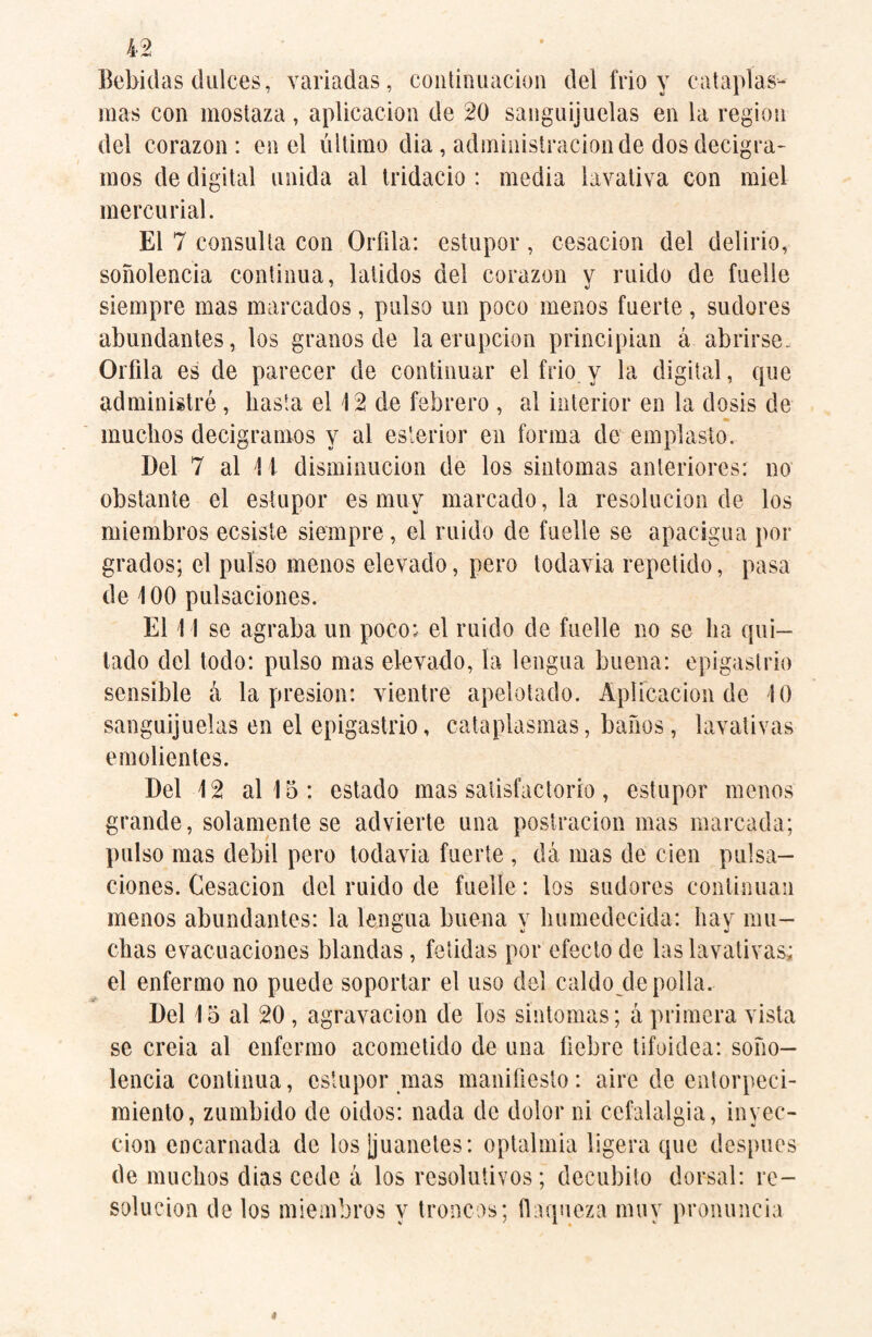 Bebidas dulces, variadas, continuación del frío y cataplas¬ mas con mostaza , aplicación de 20 sanguijuelas en la region del corazón: en el último dia, administración de dos decigra¬ mos de digital unida al tridacio : media lavativa con miel mercurial. El 7 consulta con Orfila: estupor, cesación del delirio, soñolencia continua, latidos del corazón y ruido de fuelle siempre mas marcados, pulso un poco menos fuerte, sudores abundantes, los granos de la erupción principian á abrirse. Orilla es de parecer de continuar el frió y la digital, que administré, basta el 12 ele febrero , al interior en la dosis de muchos decigramos y al esterior en forma de emplasto. Del 7 al 11 disminución de los sintomas anteriores: no obstante el estupor es muy marcado, la resolución de los miembros ecsiste siempre, el ruido de fuelle se apacigua por grados; el pulso menos elevado, pero todavía repetido, pasa de 100 pulsaciones. El 11 se agraba un poco: el ruido de fuelle no se lia qui¬ tado del todo: pulso mas elevado, la lengua buena: epigastrio sensible cú la presión: vientre apelotado. Aplicación de 10 sanguijuelas en el epigastrio, cataplasmas, baños, lavativas emolientes. Del 12 al 15: estado mas satisfactorio, estupor menos grande, solamente se advierte una postración mas marcada; pulso mas débil pero todavia fuerte , dá mas de cien pulsa¬ ciones. Cesación del ruido de fuelle: los sudores continúan menos abundantes: la lengua buena y humedecida: hay mu¬ chas evacuaciones blandas, fétidas por efecto de las lavativas; el enfermo no puede soportar el uso del caldo de polla. Del 15 al 20 , agravación de los sintonías; á primera vista se creia al enfermo acometido de una fiebre tifoidea: soño¬ lencia continua, estupor mas manifiesto: aire de entorpeci¬ miento, zumbido de oidos: nada de dolor ni cefalalgia, inyec¬ ción encarnada de los ¡juanetes: optalmia ligera que después de muchos dias cede á los resolutivos; decúbito dorsal: re¬ solución de los miembros y troncos; flaqueza muy pronuncia