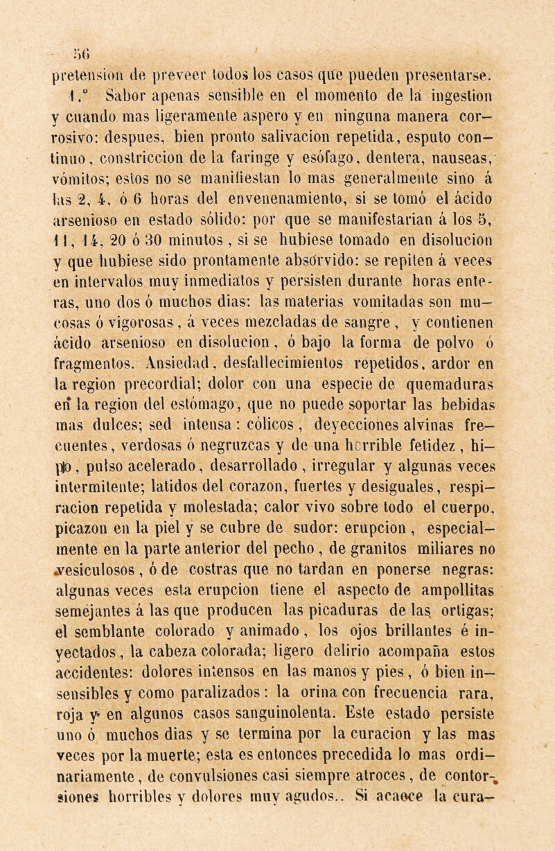 pretension de preveer todos los casos que pueden presentarse. \,° Sabor apenas sensible en el momento de la ingestion y cuando mas ligeramente áspero y en ninguna manera cor¬ rosivo: después, bien pronto salivación repetida, esputo con¬ tinuo, constricción de la faringe y esófago, dentera, nauseas, vómitos; estos no se manifiestan lo mas generalmente sino á las 2, i, ó 6 horas del envenenamiento, si se tomó el ácido arsenioso en estado sólido: por que se manifestarian á los 5, \ 1, 14, 20 ó 30 minutos , si se hubiese tomado en disolución y que hubiese sido prontamente abso'rvido: se repiten á veces en intervalos muy inmediatos y persisten durante horas ente¬ ras, uno dos ó muchos dias: las materias vomitadas son mu¬ cosas ó vigorosas, á veces mezcladas de sangre , y contienen ácido arsenioso en disolución, ó bajo la forma de polvo ó fragmentos. Ansiedad, desfallecimientos repetidos, ardor en la region precordial; dolor con una especie de quemaduras en la region del estómago, que no puede soportar las bebidas mas dulces; sed intensa : cólicos, deyecciones alvinas fre¬ cuentes , verdosas ó negruzcas y de una horrible fetidez , hi- p|o, pulso acelerado, desarrollado , irregular y algunas veces intermitente; latidos del corazón, fuertes y desiguales, respi¬ ración repetida y molestada; calor vivo sobre todo el cuerpo, picazón en la piel y se cubre de sudor: erupción , especial¬ mente en la parte anterior del pecho , de granitos miliares no «vesiculosos , ó de costras que no tardan en ponerse negras: algunas veces esta erupción tiene el aspecto de ampollitas semejantes á las que producen las picaduras de las, ortigas; el semblante colorado y animado, los ojos brillantes é in¬ yectados , la cabeza colorada; ligero delirio acompaña estos accidentes: dolores intensos en las manos y pies, ó bien in¬ sensibles y como paralizados: la orina con frecuencia rara, roja y en algunos casos sanguinolenta. Este estado persiste uno ó muchos dias y se termina por la curación y las mas veces por la muerte; esta es entonces precedida lo mas ordi¬ nariamente , de convulsiones casi siempre atroces, de contor-. siones horribles v dolores muy agudos.. Si acaece la cura—