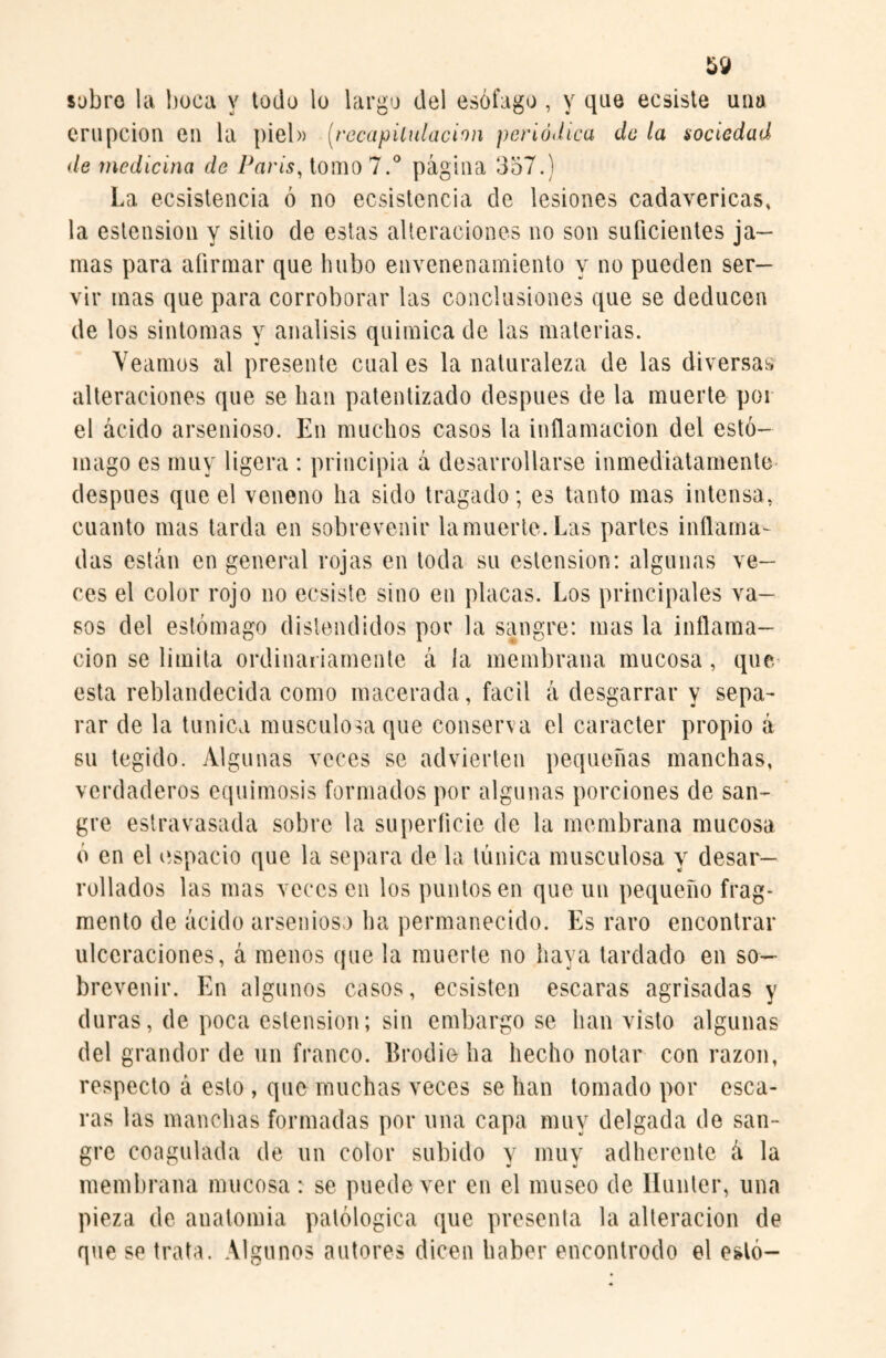 sobro la boca y todo lo largo del esófago , y que ecsiste una erupción en la piel» (recapitulación periódica de la sociedad de medicina de París, tomo 7.° página 357.) La ecsistencia ó no ecsistencia de lesiones cadavéricas, la estension y sitio de estas alteraciones no son suficientes ja¬ mas para afirmar que hubo envenenamiento y no pueden ser¬ vir mas que para corroborar las conclusiones que se deducen de los sintonías y análisis química de las materias. Veamos al presente cual es la naturaleza de las diversas alteraciones que se lian patentizado después de la muerte por el ácido arsenioso. En muchos casos la inflamación del estó¬ mago es muy ligera : principia a desarrollarse inmediatamente después que el veneno ha sido tragado; es tanto mas intensa, cuanto mas tarda en sobrevenir la muerte. Las partes inflama¬ das están en general rojas en toda su estension: algunas ve¬ ces el color rojo no ecsiste sino en placas. Los principales va¬ sos del estómago distendidos por la sangre: mas la inflama¬ ción se limita ordinariamente á ía membrana mucosa, que esta reblandecida como macerada, fácil á desgarrar y sepa¬ rar de la tunica musculosa que conserva el carácter propio á su tegido. Algunas veces se advierten pequeñas manchas, verdaderos equimosis formados por algunas porciones de san¬ gre extravasada sobre la superficie de la membrana mucosa ó en el espacio que la separa de la túnica musculosa y desar¬ rollados las mas veces en los puntos en que un pequeño frag¬ mento de ácido arsenioso ha permanecido. Es raro encontrar ulceraciones, á menos que la muerte no haya tardado en so¬ brevenir. En algunos casos, ecsisten escaras agrisadas y duras, de poca estension; sin embargo se han visto algunas del grandor de un franco. Brodieha hecho notar con razón, respecto á esto , que muchas veces se han tomado por esca¬ ras las manchas formadas por una capa muy delgada de san¬ gre coagulada de un color subido y muy adherente á la membrana mucosa : se puede ver en el museo de Hunter, una pieza de auatomia patológica que presenta la alteración de que se trata. Algunos autores dicen haber encontrodo el esto-