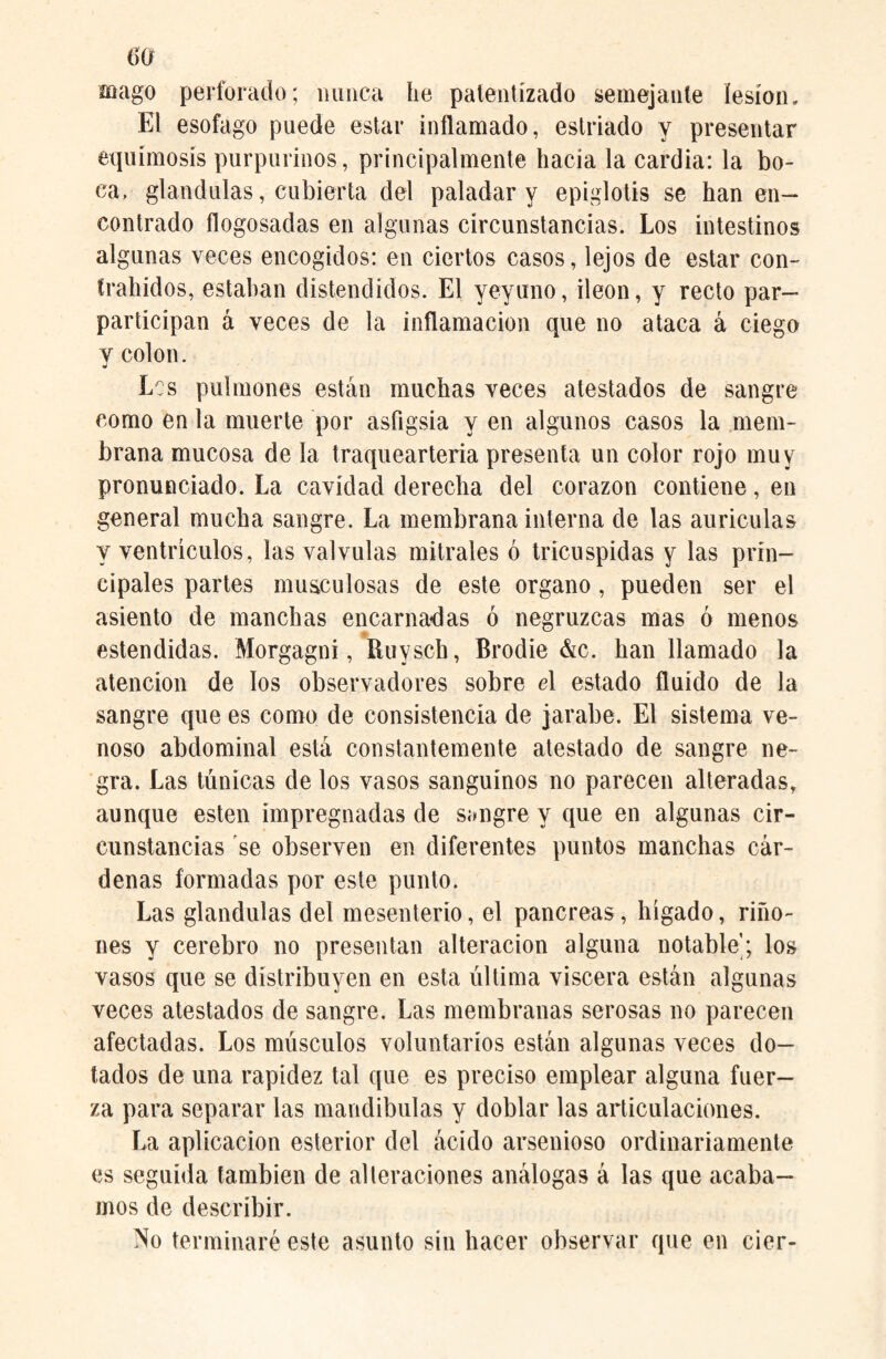 m mago perforado; minea he patentizado semejante lesión. El esófago puede estar inflamado, estriado y presentar equimosis purpurinos, principalmente hacía la cardia: la bo¬ ca, glándulas, cubierta del paladar y epiglotis se han en¬ contrado flogosadas en algunas circunstancias. Los intestinos algunas veces encogidos: en ciertos casos, lejos de estar con- frahidos, estaban distendidos. El yeyuno, Íleon, y recto par- participan á veces de la inflamación que no ataca á ciego y colon. Les pulmones están muchas veces atestados de sangre como en la muerte por asíigsia y en algunos casos la mem¬ brana mucosa de la traquearteria presenta un color rojo muy pronunciado. La cavidad derecha del corazón contiene, en general mucha sangre. La membrana interna de las auriculas y ventrículos, las válvulas nútrales ó tricuspidas y las prin¬ cipales partes musculosas de este organo , pueden ser el asiento de manchas encarnadas ó negruzcas mas ó menos estendidas. Morgagni, ítuysch, Brodie &c. han llamado la atención de los observadores sobre el estado fluido de la sangre que es como de consistencia de jarabe. El sistema ve¬ noso abdominal está constantemente atestado de sangre ne¬ gra. Las túnicas de los vasos sanguinos no parecen alteradas, aunque esten impregnadas de sangre y que en algunas cir¬ cunstancias se observen en diferentes puntos manchas cár¬ denas formadas por este punto. Las glándulas del mesenterío, el pancreas, hígado, riño¬ nes y cerebro no presentan alteración alguna notable'; los vasos que se distribuyen en esta última viscera están algunas veces atestados de sangre. Las membranas serosas no parecen afectadas. Los músculos voluntarios están algunas veces do¬ tados de una rapidez tal que es preciso emplear alguna fuer¬ za para separar las mandíbulas y doblar las articulaciones. La aplicación esterior del ácido arsenioso ordinariamente es seguida también de alteraciones análogas á las que acaba¬ mos de describir. No terminaré este asunto sin hacer observar que en cier-