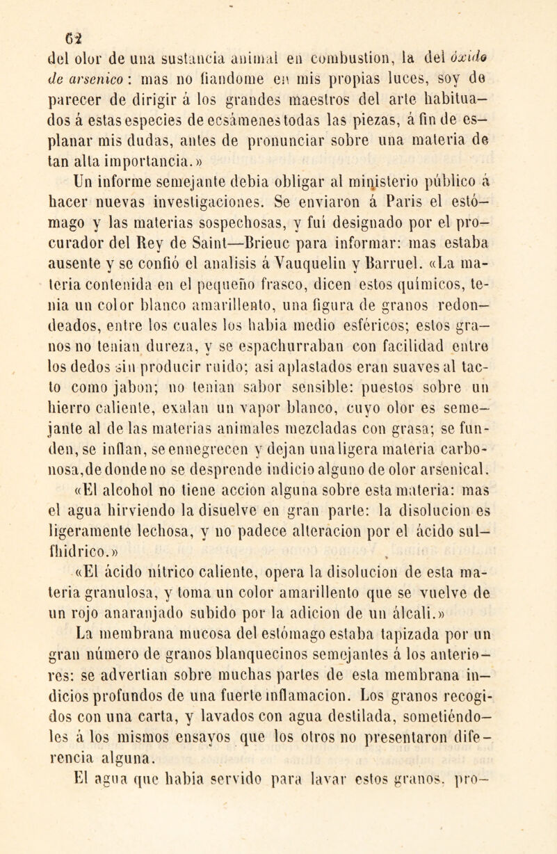 63 del olor de ana sustancia animal en combustion, la del óxido de arsénico: mas no liándome en mis propias luces, soy do parecer de dirigir á los grandes maestros del arte habitua¬ dos á estas especies de ecsámenes tocias las piezas, á fin de es- planar mis dudas, antes de pronunciar sobre una materia de tan alta importancia.» Un informe semejante debía obligar al ministerio público á hacer nuevas investigaciones. Se enviaron á Paris el estó¬ mago y las materias sospechosas, y fui designado por el pro¬ curador del Rey de Saint—Brieuc para informar: mas estaba ausente y se confió el análisis á Vauquelin y Barruel. «ha ma¬ teria contenida en el pequeño frasco, dicen estos químicos, te¬ nia un color blanco amarillento, una figura de granos redon¬ deados, entre los cuales los había medio esféricos; estos gra¬ nos no tenían dureza, y se espachurraban con facilidad entre los dedos sin producir ruido; asi aplastados eran suaves al tac¬ to como jabón; no tenían sabor sensible: puestos sobre un hierro caliente, exalan un vapor blanco, cuyo olor es seme¬ jante al délas materias animales mezcladas con grasa; se fun¬ den, se inflan, se ennegrecen y dejan unaligera materia carbo¬ nosa,de donde no se desprende indicio alguno de olor arsenical. «El alcohol no tiene acción alguna sobre esta materia: mas el agua hirviendo la disuelve en gran parte: la disolución es ligeramente lechosa, y no padece alteración por el ácido sul- fiiid rico.» «El ácido nítrico caliente, opera la disolución de esta ma¬ teria granulosa, y toma un color amarillento que se vuelve de un rojo anaranjado subido por la adición de un álcali.» La membrana mucosa del estómago estaba tapizada por un gran número de granos blanquecinos semejantes á los anterio¬ res: se advertían sobre muchas partes de esta membrana in¬ dicios profundos de una fuerte inflamación. Los granos recogi¬ dos con una carta, y lavados con agua destilada, sometiéndo¬ les á los mismos ensayos que los otros no presentaron dife¬ rencia alguna. El agua que había servido para lavar estos granos, pro-