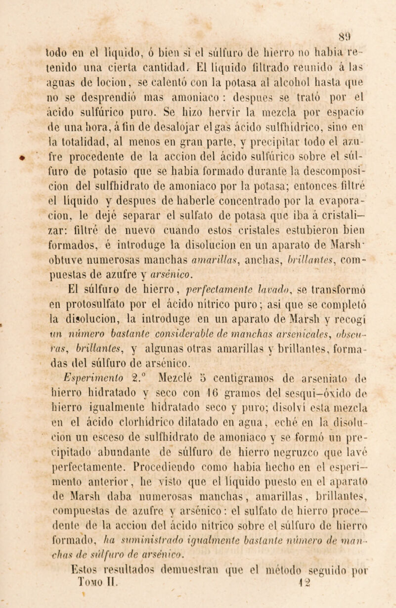 todo en el liquido, ó bien si el sulfuro de hierro no habia re¬ tenido una cierta cantidad. El liquido filtrado reunido á las aguas de locion, se calentó con la potasa al alcohol hasta que no se desprendió mas amoniaco : después se trató por el ácido sulfúrico puro. Se hizo hervir la mezcla por espacio de una hora, á fin de desalojar el gas ácido sulfhídrico, sino en la totalidad, al menos en gran parte, y precipitar todo el azu¬ fre procedente de la acción del ácido sulfúrico sobre el sul¬ furo de potasio que se habia formado durante la descomposi¬ ción del sulfhidrato de amoniaco por la potasa; entonces filtré el liquido y después de haberle concentrado por la evapora¬ ción, le dejé separar el sulfato de potasa que iba á cristali¬ zar: filtré de nuevo cuando estos cristales estubieron bien formados, é introduge la disolución en un aparato de Marsh* obtuve numerosas manchas amarillas, anchas, brillantes, com¬ puestas de azufre y arsénico. El súlfuro de hierro, perfectamente lavado, se transformó en protosulfato por el ácido nítrico puro; asi que se completó la disolución, la introduge en un aparato de Marsh y recogí un número bastante considerable de manchas arsehicales, obscu¬ ras, brillantes, y algunas otras amarillas y brillantes, forma¬ das del súlfuro de arsénico. Esperimenlo 2.° Mezclé 5 centigramos de arseniato de hierro hidratado y seco con 16 gramos del scsqui-óxido de hierro igualmente hidratado seco y puro; disolví esta mezcla en el ácido clorhídrico dilatado en agua, eché en la disolu¬ ción un esceso de sulfhidrato de amoniaco y se formó un pre¬ cipitado abundante de súlfuro de hierro negruzco que lavé perfectamente. Procediendo como habia hecho en el espcri- mento anterior, he visto que el líquido puesto en el aparato de Marsh daba numerosas manchas, amarillas, brillantes, compuestas de azufre y arsénico: el sulfato de hierro proce¬ dente de la acción del ácido nítrico sobre el súlfuro de hierro formado, ha suministrado igualmente bastante número de man¬ chas de súlfuro de arsénico. Estos resultados demuestran que el método seguido por Tomo II. 12