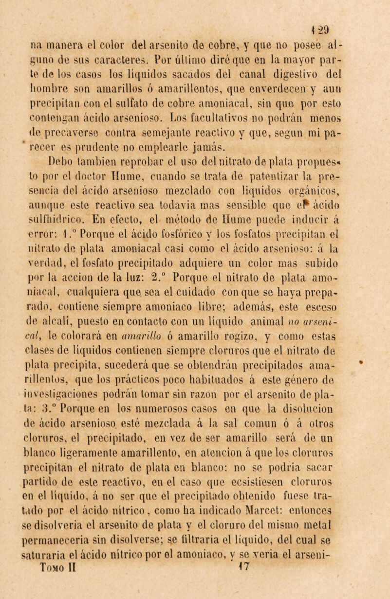 *29 na manera el color delarsenito de cobre, y que no posee al¬ guno de sus caracteres. Por último diré que en la mayor par¬ te de los casos los líquidos sacados del canal digestivo del hombre son amarillos ó amarillentos, que enverdecen y aun precipitan con el sulfato de cobre amoniacal, sin que por esto contengan ácido arsenioso. Los facultativos no podrán menos de precaverse contra semejante reactivo y que, según mi pa- ’ recer es prudente no emplearle jamás. Debo también reprobar el uso del nitrato de plata propues* to por el doctor Hume, cuando se trata de patentizar la pre¬ sencia del ácido arsenioso mezclado con líquidos orgánicos, aunque este reactivo sea todavía mas sensible que ef ácido sulfhídrico. En efecto, el método de Hume puede inducir á error: 1.° Porque el ácido fosfórico y los fosfatos precipitan el nitrato de plata amoniacal casi como el ácido arsenioso: á la verdad, el fosfato precipitado adquiere un color mas subido por la acción de la luz: 2.° Porque el nitrato de plata amo¬ niacal, cualquiera que sea el cuidado conque se haya prepa¬ rado, contiene siempre amoniaco libre; además, este esceso de alcali, puesto en contacto con un líquido animal no arseni¬ cal,, le colorará en amarillo ó amarillo rogizo, y como estas clases de líquidos contienen siempre cloruros que el nitrato de- plata precipita, sucederá que se obtendrán precipitados ama¬ rillentos, que los prácticos poco habituados á este género de investigaciones podrán tomar sin razón por el arsenito de pla¬ ta: 3.° Porque en los numerosos casos en que la disolución de ácido arsenioso esté mezclada á la sal común ó á otros cloruros, el precipitado, en vez de ser amarillo será de un blanco ligeramente amarillento, en atención á que los cloruros precipitan el nitrato de plata en blanco: no se podría sacar partido de este reactivo, en el caso que ecsisíiesen cloruros en el líquido, á no ser que el precipitado obtenido fuese tra¬ tado por el ácido nítrico, como ha indicado Marcet: entonces se disolvería el arsenito de plata y el cloruro del mismo metal permanecería sin disolverse; s.e filtraría el liquido, del cual se saturaría el ácido nítrico por el amoniaco, v se vería el arseni- TomoII 'n