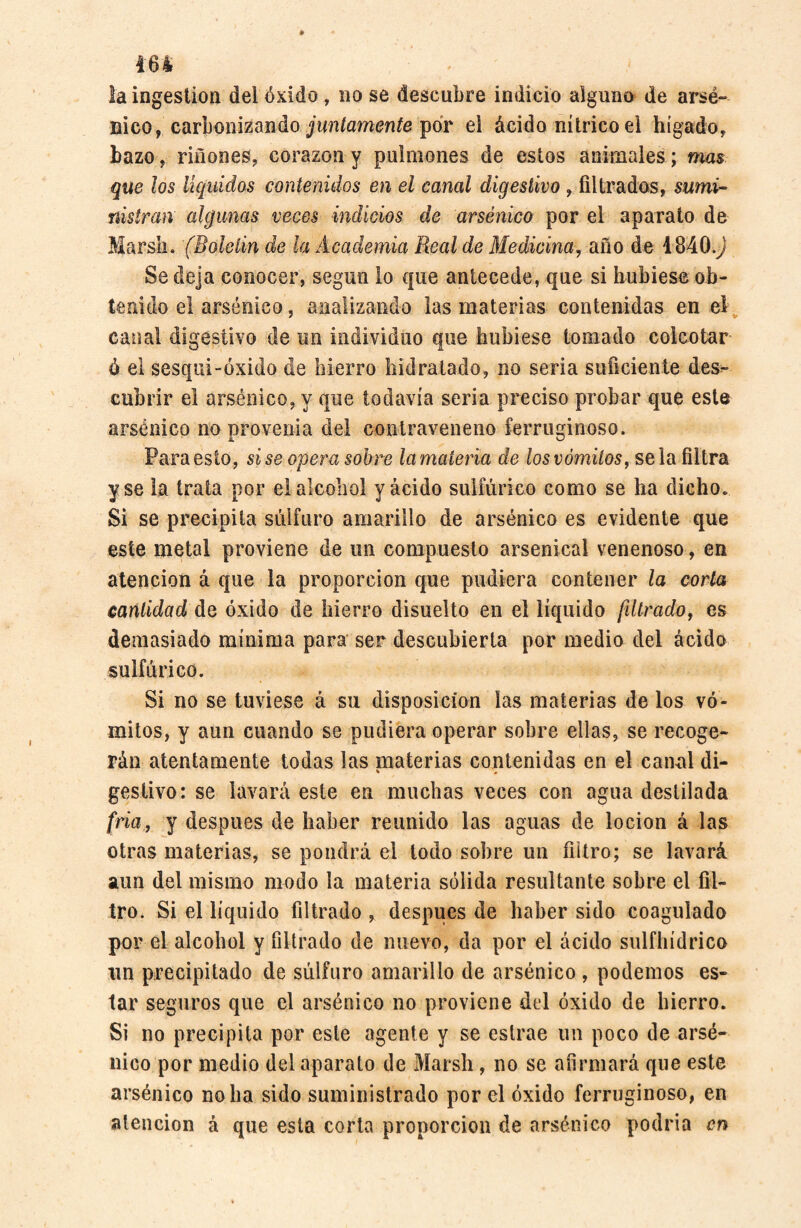 la ingestion del óxido, no se descubre indicio alguno de arsé¬ nico, carbonizando juntamente por el ácido nítrico el hígado, bazo, riñones, corazón y pulmones de estos animales; mas que los líquidos contenidos en el canal digestivo , filtrados, sumi¬ nistran algunas veces indicios de arsénico por el aparato de Marsh. (Boldin de la Academia Real de Medicina, año de 4840J Se deja conocer, según lo que antecede, que si hubiese ob¬ tenido el arsénico, analizando las materias contenidas en el canal digestivo de un individuo que hubiese tomado colcotar é el sesqui-óxido de hierro hidratado, no seria suficiente des¬ cubrir el arsénico, y que todavía seria preciso probar que este arsénico no provenia del contraveneno ferruginoso. Para esto, sise opera sobre lamateria de los vómitos, se la filtra y se la trata por el alcohol yacido sulfúrico como se ha dicho. Si se precipita sulfuro amarillo de arsénico es evidente que este metal proviene de un compuesto arsenical venenoso, en atención á que la proporción que pudiera contener la corta cantidad do óxido de hierro disuelto en el líquido filtrado, es demasiado mínima para ser descubierta por medio del ácido sulfúrico. Si no se tuviese á su disposición las materias de los vó¬ mitos, y aun cuando se pudiera operar sobre ellas, se recoge¬ rán atentamente todas las materias contenidas en el canal di- » - gestivo: se lavará este en muchas veces con agua destilada fría, y después de haber reunido las aguas de locion á las otras materias, se pondrá el todo sobre un filtro; se lavará aun del mismo modo la materia sólida resultante sobre el fil¬ tro. Si el líquido filtrado , después de haber sido coagulado por el alcohol y filtrado de nuevo, da por el ácido sulfhídrico un precipitado de súlfuro amarillo de arsénico , podemos es¬ tar seguros que el arsénico no proviene del óxido de hierro. Si no precipita por este agente y se eslrae un poco de arsé¬ nico por medio del aparato de Marsh, no se afirmará que este arsénico no ha sido suministrado por el óxido ferruginoso, en atención á que esta corta proporción de arsénico podría en