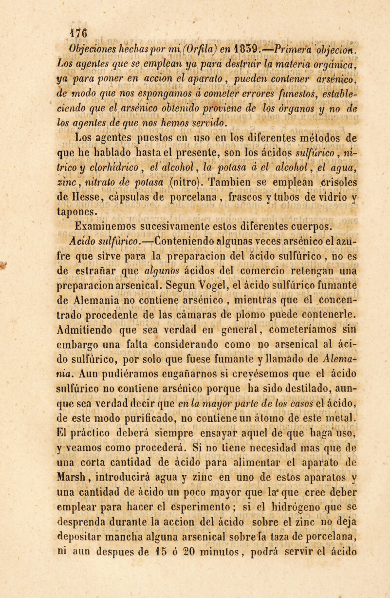 Objeciones hechas por mi (Orfila) en 1859.—Primera objeción. Los agentes que se emplean ya para destruir la materia orgánica, ya para poner en acción el aparato , pueden contener arsénico, de modo que nos espongamos á cometer errores funestos, estable¬ ciendo que él arsénico obtenido proviene de los órganos y no de los agentes de que nos hemos servido. Los agentes puestos en uso en los diferentes métodos de que he hablado hasta el presente, son los ácidos sulfúrico, ní¬ trico y clorhídrico , el alcohol, la potasa á el alcohol, el agua, zinc, nitrato de potasa (nitro). También se emplean crisoles de Hesse, cápsulas de porcelana , frascos y tubos de vidrio y tapones. Examinemos sucesivamente estos diferentes cuerpos. Acido sulfúrico.—Conteniendo algunas veces arsénico el azu¬ fre que sirve para la preparación del ácido sulfúrico, no es de estrañar que algunos ácidos del comercio retengan una preparación arsenical. Según Vogel, el ácido sulfúrico fumante de Alemania no contiene arsénico , mientras que él Concen¬ trado procedente de las cámaras de plomo puede contenerle. Admitiendo que sea verdad en general, cometeríamos sin embargo una falta considerando como no arsenical al áci¬ do sulfúrico, por solo que fuese fumante y llamado de Alema¬ nia. Aun pudiéramos engañarnos si creyésemos que el ácido sulfúrico no contiene arsénico porque ha sido destilado, aun¬ que sea verdad decir que en la mayor parte de los casos el ácido* de este modo purificado, no contiene un átomo de este metal. El práctico deberá siempre ensayar aquel de que haga uso, y veamos como procederá. Si no tiene necesidad mas que de una corta cantidad de ácido para alimentar el aparato de Marsh, introducirá agua y zinc en uno de estos aparatos y una cantidad de ácido un poco mayor que lasque cree deber emplear para hacer el esperimento; si el hidrógeno que se desprenda durante la acción del ácido sobre el zinc no deja depositar mancha alguna arsenical sobreía laza de porcelana, ni aun después de 45 ó 20 minutos, podrá servir el ácido