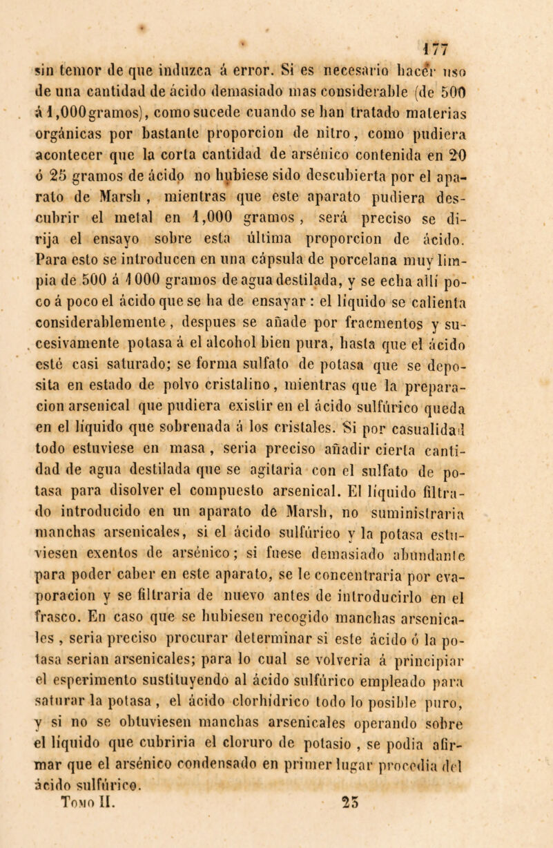 sin temor de que induzca á error. Si es necesario hacír uso de una cantidad de ácido demasiado mas considerable (de 500 á i ,000gramos), como sucede cuando se han tratado materias orgánicas por bastante proporción de nitro, como pudiera acontecer que la corta cantidad de arsénico contenida en 20 ó 25 gramos de ácido no hubiese sido descubierta por el apa¬ rato de Marsh , mientras que este aparato pudiera des¬ cubrir el metal en 1,000 gramos, será preciso se di¬ rija el ensayo sobre esta última proporción de ácido. Para esto se introducen en una cápsula de porcelana muy lim¬ pia de 500 á 1000 gramos de agua destilada, y se echa allí po¬ co á poco el ácido que se ha de ensayar : el liquido se calienta considerablemente, después se añade por fracmentos y su- . cesivamente potasa á el alcohol bien pura, basta que el ácido esté casi saturado; se forma sulfato de potasa que se depo¬ sita en estado de polvo cristalino, mientras que la prepara¬ ción arsenical que pudiera existir en el ácido sulfúrico queda en el líquido que sobrenada á los cristales. Si por casualidad todo estuviese en masa , seria preciso añadir cierta canti¬ dad de agua destilada que se agitaría con el sulfato de po¬ tasa para disolver el compuesto arsenical. El líquido filtra¬ do introducido en un aparato de Marsh, no suministraría manchas arsenicales, si el ácido sulfúrico y la potasa estu¬ viesen exentos de arsénico; si fuese demasiado abundante para poder caber en este aparato, se le concentraría por eva¬ poración y se filtraría de nuevo antes de introducirlo en el frasco. En caso que se hubiesen recogido manchas arsenica¬ les , seria preciso procurar determinar si este ácido ó la po¬ tasa serian arsenicales; pora lo cual se volvería á principiar el esperimento sustituyendo al ácido sulfúrico empleado para saturar la potasa , el ácido clorhídrico todo lo posible puro, y si no se obtuviesen manchas arsenicales operando sobre el líquido que cubriría el cloruro de potasio , se podia afir¬ mar que el arsénico condensado en primer lugar procedía del ácido sulfúrico. Tomo II. 25