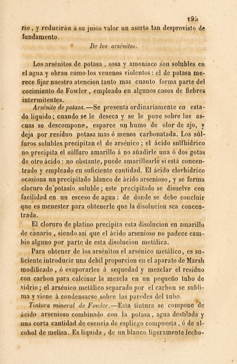 rio, y reducirán á su juslo valor un aserto tan desprovisto de fundamento. De los arsénitos. Los arsénitos de potasa , sosa y amoniaco son solubles en el agua y obran como los venenos violentos: el de potasa me¬ rece fijar nuestra atención tanto mas cuanto forma parte del cocimiento de Fowler , empleado en algunos casos de fiebres intermitentes. Arsénito de potasa.—Se presenta ordinariamente en esta¬ do líquido; cuando se le deseca y se le pone sobre las as¬ cuas se descompone, esparce un humo de olor de ajo, y deja por residuo potasa mas ó menos carbonatada. Los sul- furos solubles precipitan el de arsénico ; el ácido sulfhídrico no precipita el sulfuro amarillo á no añadirle una ó dos gotas de otro ácido : no obstante, puede amarillearle si está concen¬ trado y empleado en suficiente cantidad. El ácido clorhídrico ocasiona un precipitado blanco de ácido arsenioso, y se forma cloruro de'potasio soluble; este precipitado se disuelve con facilidad en un esceso de agua: de donde se debe concluir que es menester para obtenerle que la disolución sea concen¬ trada. El cloruro de platino precipita esta disolución en amarillo de canario , siendo asi que el ácido arsenioso no padece cam¬ bio alguno por parte de esta disolución metálica. Para obtener de los arsénitos el arsénico metálico, es su¬ ficiente introducir una débil proporción en el aparato de Marsh modificado , ó evaporarles á sequedad y mezclar el residuo con carbon para calcinar la mezcla en un pequeño tubo de vidrio ; el arsénico metálico separado por el carbón se subli¬ ma y viene á condensarse sobre las paredes del tubo. Tintura mineral de Fowler.—Esta tintura se compone de ácido arsenioso combinado con la potasa, agua destilada y una corta cantidad de esencia de espliego compuesta, ó de al¬ cohol de melisa. Es líquida , de un blanco ligeramente lecho-