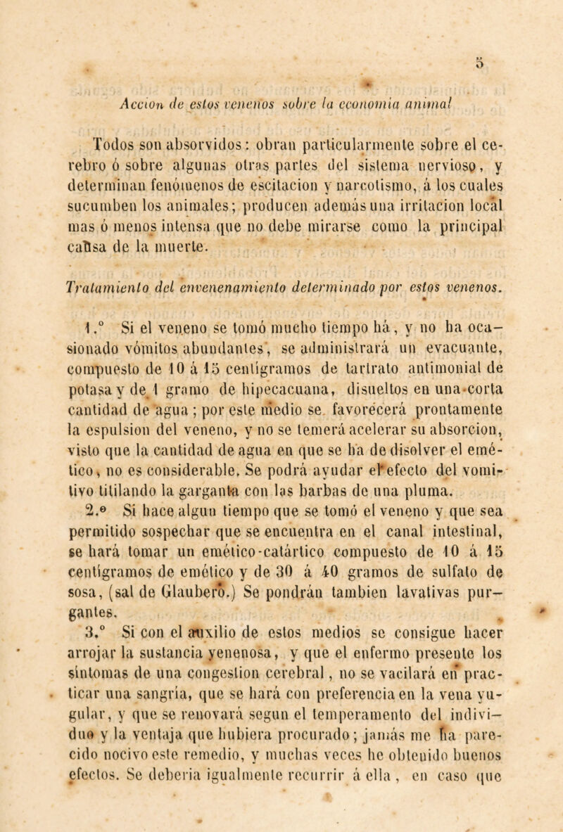 * Acción de estos venenos sobre la ccononiia animal Todos son absorvidos: obran parliculannenle sobre el ce¬ rebro ó sobre algunas otras partes del sistema nervioso, y determinan fenómenos de escitacion y narcotismo, á los cuales sucumben los animales; producen además una irritación local mas ó menos intensa que no debe mirarse como la principal cattsa de la muerte. Tratamiento del envenenamiento determinado por estos venenos. 1Si el ven.eno se tomó mucho tiempo há, y no ha oca¬ sionado vómitos abundantes , se administrará un evacuante, compuesto de 10 á 15 centigramos de lartrato antimonial de potasa y de/l gramo de hipecacaana, disueltos en una-corta cantidad de agua ; por este medio se. favorecerá prontamente la espulsion del veneno, y no se temerá acelerar su absorción, visto que la cantidad de agua en que se ha de disolver el emé¬ tico > no es considerable. Se podrá ayudar efefecto del vomi¬ tivo titilando la gargant-a con las barbas de nna pluma. 2. ® Si hace algún tiempo que se tomó el veneno y que sea permitido sospechar que se encuentra en el canal intestinal, se hará tomar un emético-catártico compuesto de 10 á 15 centigramos de emético y de 30 á 40 gramos de sulfato de sosa, (sal de Glaubero.) Se pondrán también lavativas pur¬ gantes. 3. ° Si con el auxilio de estos medios se consigue hacer arrojar la sustancia yenenosa, y que el enfermo presente los síntomas de una congestion cerebral, no se vacilará en prac¬ ticar una sangría, que se hará con preferencia en la vena yu¬ gular, y que se renovará según el temperamento del indivi¬ duo y la ventaja que hubiera procurado; jamás me fia pare¬ cido nocivo este remedio, y muchas veces he obtenido buenos efectos. Se deberia igualmente recurrir á ella , en caso (pie