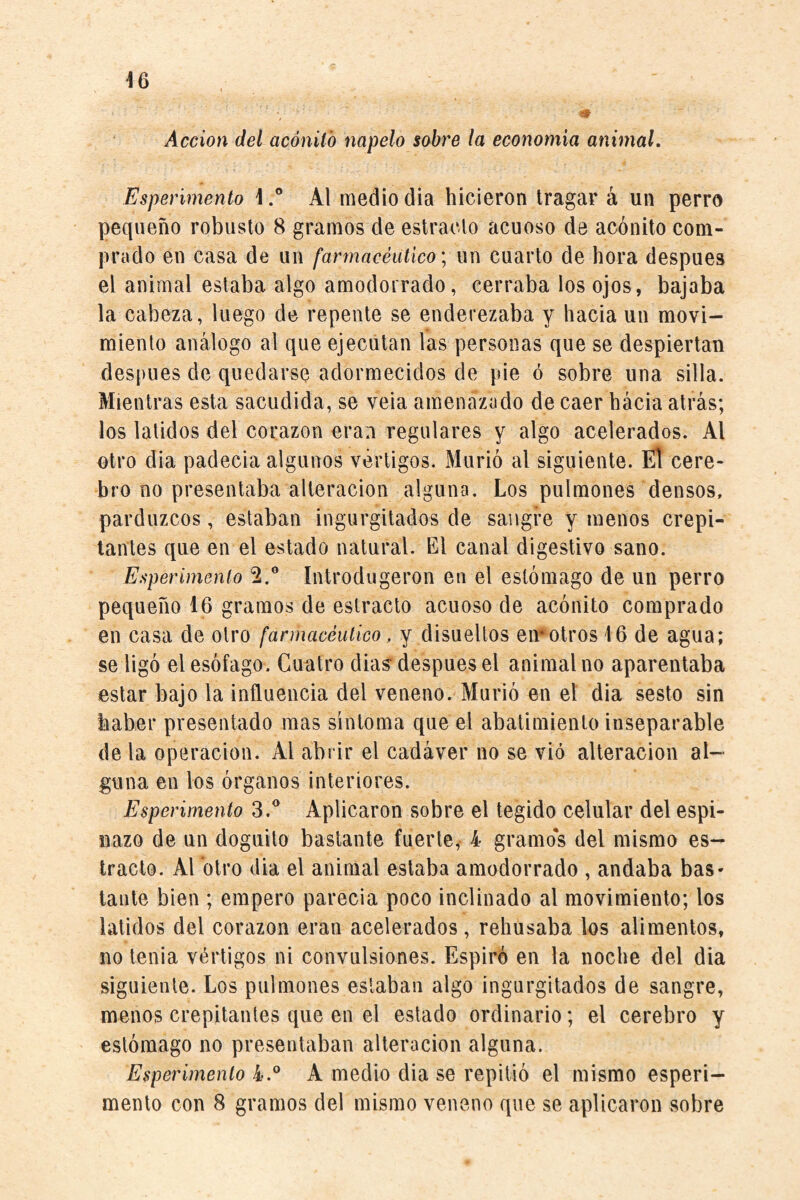 Acción del acónito napelo sobre la economía animal. Esperimento \Al medio dia hicieron tragar á un perro pequeño robusto 8 gramos de estrado acuoso de acónito com¬ prado en casa de un farmacéutico \ un cuarto de hora después el animal estaba algo amodorrado, cerraba los ojos, bajaba la cabeza, luego de repente se enderezaba y hacia un movi¬ miento análogo al que ejecutan las personas que se despiertan después de quedarse adormecidos de pie ó sobre una silla. Mientras esta sacudida, se veia amenazado de caer hacia atrás; los latidos del corazón eran regulares y algo acelerados. Al otro dia padecia algunos vértigos. Murió al siguiente. El cere¬ bro no presentaba alteración alguna. Los pulmones densos, parduzcos, estaban ingurgitados de sangre y menos crepi¬ tantes que en el estado natural. El canal digestivo sano. Esperimento 2.® íntrodugeron en el estómago de un perro pequeño 16 gramos de estrado acuoso de acónito comprado en casa de otro farmacéutico , y disueltos en*otros 16 de agua; se ligó el esófago. Cuatro dias* después el animal no aparentaba estar bajo la influencia del veneno. Murió en el dia sesto sin haber presentado mas síntoma que el abatimiento inseparable de la operación. Al abrir el cadáver no se vió alteración al¬ guna en los órganos interiores. Esperimento 3.® Aplicaron sobre el tegido celular del espi¬ nazo de un doguilo bastante fuerte,- 4 gramo's del mismo es¬ trado. Al otro dia el animal estaba amodorrado , andaba bas- tante bien ; empero parecía poco inclinado al movimiento; los latidos del corazón eran acelerados, rehusaba los alimentos, no tenia vértigos ni convulsiones. Espiró en la noche del dia siguiente. Los pulmones estaban algo ingurgitados de sangre, menos crepitantes que en el estado ordinario; el cerebro y estómago no presentaban alteración alguna. Esperimento 4.® A medio dia se repitió el mismo esperi¬ mento con 8 gramos del mismo veneno que se aplicaron sobre