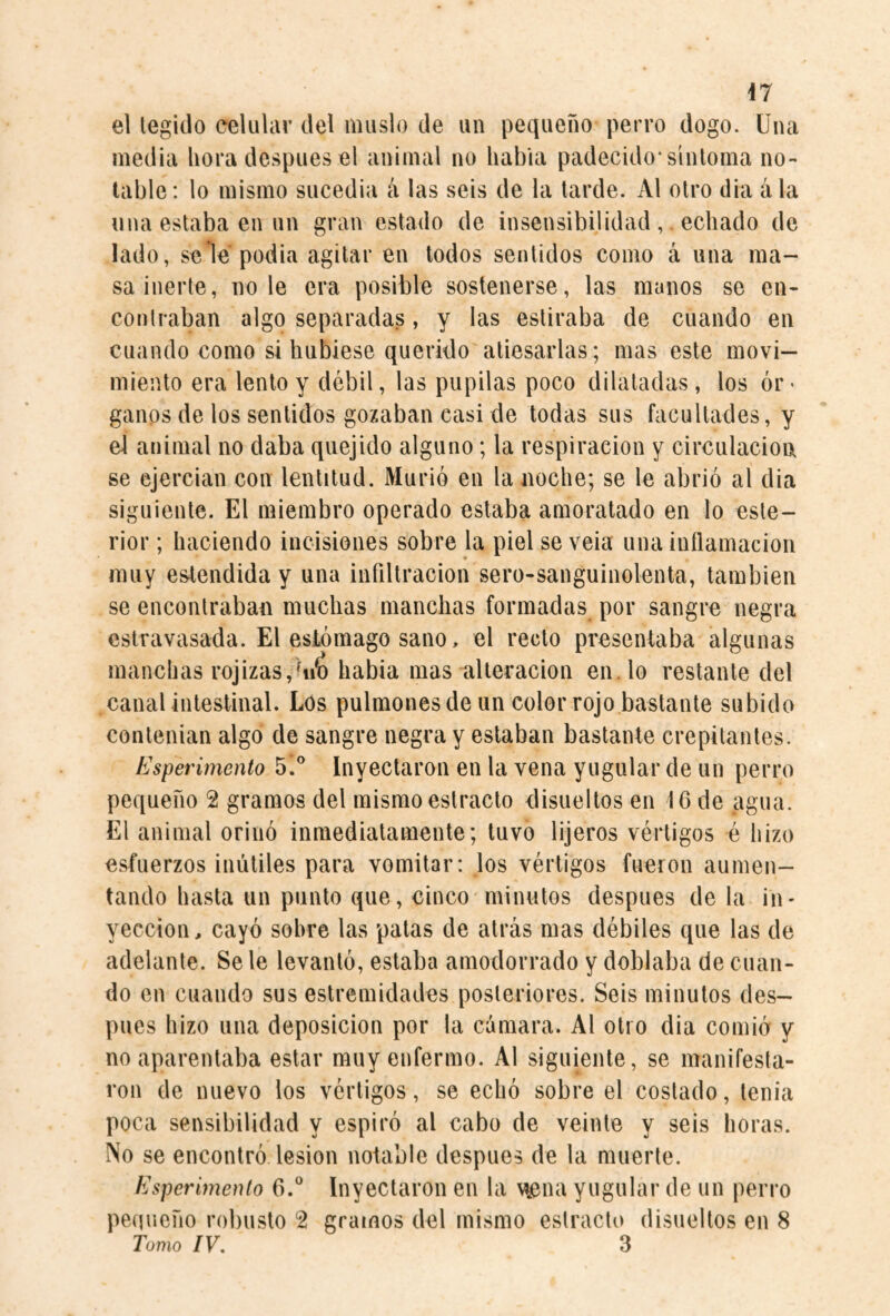 el legido celular del muslo de un pequeño perro dogo. Una media ñora después el animal no habla padecido* sinloma no¬ table: lo mismo sucedia á las seis de la larde. Al olro dia á la una estaba en un gran estado de insensibilidadechado de lado, se le podia agitar en todos sentidos como á una ma¬ sa inerte, lióle era posible sostenerse, las manos se en¬ contraban algo separadas, y las estiraba de cuando en cuando como si hubiese querido atiesarlas; mas este movi¬ miento era lento y débil, las pupilas poco dilatadas, los ór¬ ganos de los sentidos gozaban casi de todas sus facultades, y el animal no daba quejido alguno; la respiración y circulación se ejercian con lentitud. Murió en la noche; se le abrió al dia siguiente. El miembro operado estaba amoratado en lo esle- rior; haciendo incisiones sobre la piel se veia una inílamaciou * muy estendida y una infiltración sero-sanguinolenta, también se encontraban muchas manchas formadas por sangre negra estravasada. El estómago sano, el recto presentaba algunas manchas rojizas,habia mas alteración en. lo restante del canal intestinal. Los pulmones de un color rojo bastante subido conlenian algo de sangre negra y estaban bastante crepitantes. Esperimento 5!® Inyectaron en la vena yugular de un perro pequeño 2 gramos del mismo estracto disueltos en 16 de agua. El animal orinó inmediatamente; tuvo lijeros vértigos é hizo esfuerzos inútiles para vomitar: los vértigos fueron aumen¬ tando hasta un punto que, cinco minutos después de la in¬ yección, cayó sobre las palas de atrás mas débiles que las de adelante. Se le levantó, estaba amodorrado y doblaba de cuan¬ do en cuando sus estremidades posteriores. Seis minutos des¬ pués hizo una deposición por la cámara. Al otro dia comió y no aparentaba estar muy enfermo. Al siguiente, se manifesta¬ ron de nuevo los vértigos, se echó sobre el costado, tenia poca sensibilidad y espiró al cabo de veinte y seis horas. No se encontró lesion notable después de la muerte. Esperimento O.* Inyectaron en la vtena yugular de un perro penueño robusto 2 gramos del mismo estracto disueltos en 8 Tomo IV. 3