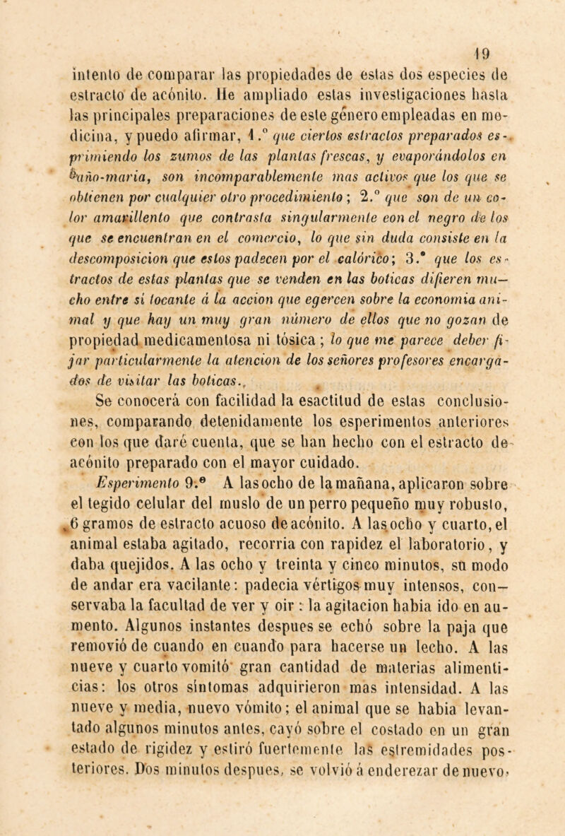 inlenlo de comparar las propiedades de estas dos especies de estrado de acónito, lie ampliado estas investigaciones hasta las principales preparaciones de este género empleadas en me¬ dicina, y puedo afirmar, 1que ciertos estrados preparados es-, primiendo los zumos de las plantas frescas^ y evaporándolos en ^xim-maria, son incomparablemente mas activos que los que se obtienen por cualquier otro procedimiento; 2,” que son de un co^ lor amarillento que contrasta singularmente con el negro los que se encuentran en el comercio^ lo que sin duda consiste en la descomposición que estos padecen por el calórico; 3.® que los es¬ trados de estas plantas que se venden en las boticas difieren mu¬ cho entre si tocante á la acción que egercen sobre la econornia ani¬ mal y que hay un muy gran número de ellos que no gozan de propiedad medicamentosa ni tósica ; lo que me parece deber fi¬ jar particularmente la atención de los señores profesores encarga¬ dos de visitar las boticas., f Se conocerá con facilidad la esaclitud de estas conclusio¬ nes, comparando detenidamente los esperimentos anteriores con los que daré cuenta, que se han hecho con el estrado de^ acónito preparado con el mayor cuidado. Esperimento 9.® A las ocho de la mañana, aplicaron sobre el tegido celular del muslo de un perro pequeño muy robusto, ^6 gramos de estrado acuoso de acónito. A las ocho y cuarto, el animal estaba agitado, recorria con rapidez el laboratorio, y daba quejidos, A las ocho y treinta y cinco minutos, su modo de andar era vacilante: padecía vértigos muy intensos, con¬ servaba la facultad de ver y oir : la agitación habla ido en au¬ mento. Algunos instantes después se echó sobre la paja que removió de cuando en cuando para hacerse un lecho. A las nueve y cuarto vomitó gran cantidad de materias alimenti¬ cias: los otros síntomas adquirieron mas intensidad. A las nueve y media, nuevo vómito; el animal que se habla levan¬ tado algunos minutos antes, cayó sobre el costado en un gran estado de rigidez y estiró fuertemente las eslremidades pos¬ teriores. Dos minutos después, se volvió á enderezar de nuevo?