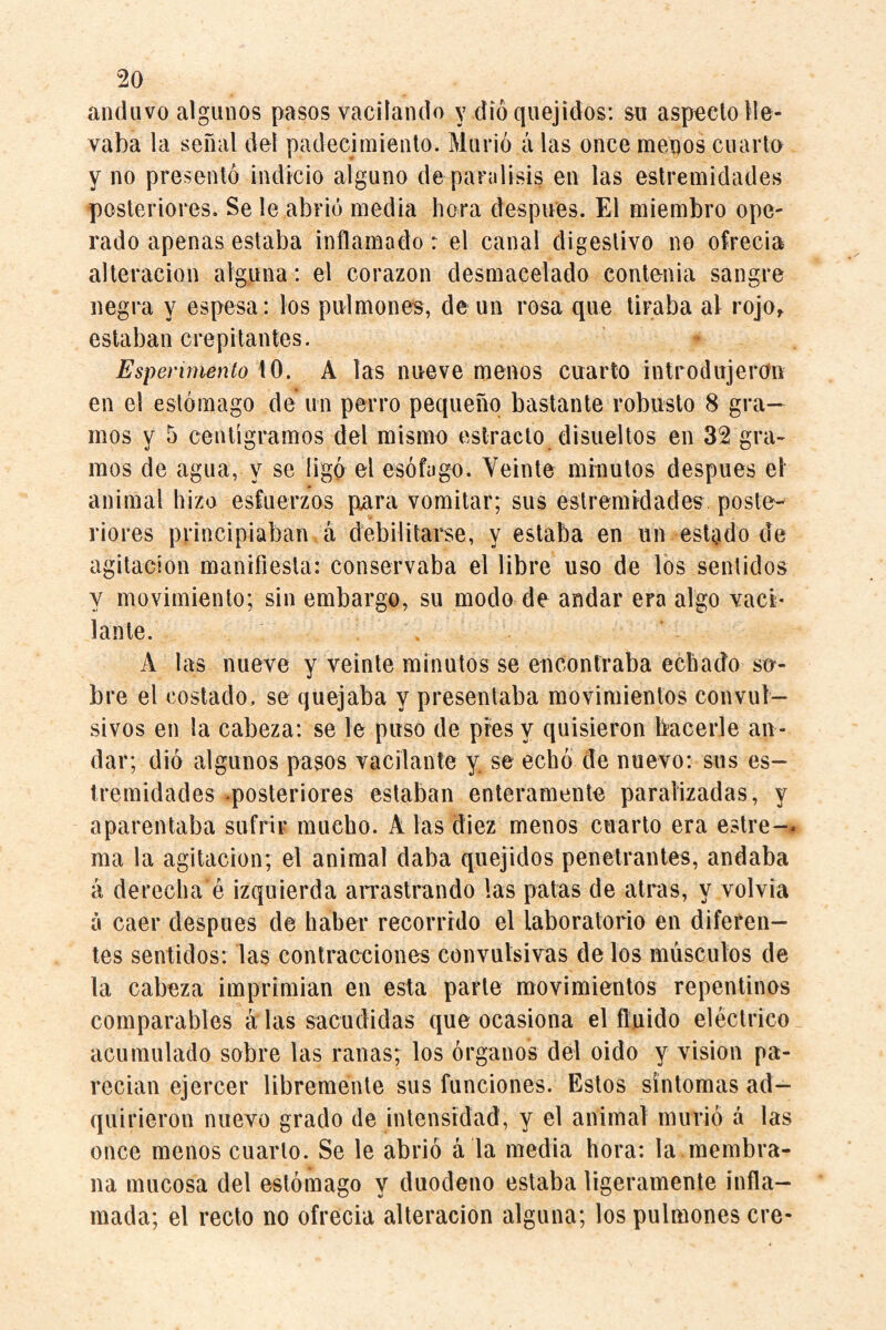 anduvo algunos pasos vacilando y dio quejidos: su aspecto lle¬ vaba la señal del padecimiento. Murió a las once menos cuarto y no presentó indicio alguno de parálisis en las estremidades posteriores. Se le abrió media hora después. El miembro ope¬ rado apenas estaba inflamado: el canal digestivo no ofrecia alteración alguna: el corazón desmacelado contenia sangre negra y espesa: los pulmones, de un rosa que tiraba al rojo^ estaban crepitantes. Espenmento A^, A las nueve menos cuarto introdujeron en el estómago de un perro pequeño bastante robusto 8 gra¬ mos y 5 centigramos del mismo estrado disueltos en 32 gra¬ mos de agua, y se ligó el esófago. Yeinte minutos después el animal hizo esfuerzos para vomitar; sus estremrdades^ poste¬ riores principiaban á debilitarse, y estaba en un estado de agitación manifiesta: conservaba el libre uso de los sentidos y movimiento; sin embargo, su modo de andar era algo vaci¬ lante. \ A las nueve y veinte minutos se encontraba echado su¬ bre el costado, se quejaba y presentaba movimientos convul¬ sivos en la cabeza: se le puso de pies y quisieron bacerle an ¬ dar; dió algunos pasos vacilante y. se echó de nuevo: sus es- Iremidades .posteriores estaban enteramente paralizadas, y aparentaba sufrir mucho. A las diez menos cuarto era estre-- ma la agitación; el animal daba quejidos penetrantes, andaba á derecha é izquierda arrastrando las patas de atras, y volvia á caer después de haber recorrido el laboratorio en diferen¬ tes sentidos: las contracciones convulsivas de los músculos de la cabeza imprimian en esta parle movimientos repentinos comparables alas sacudidas que ocasiona el fluido eléctrico acumulado sobre las ranas; los órganos del oido y vision pa¬ recían ejercer libremente sus funciones. Estos síntomas ad¬ quirieron nuevo grado de intensidad, y el animal murió á las once menos cuarto. Se le abrió á la media hora: la membra¬ na mucosa del estómago y duodeno estaba ligeramente infla¬ mada; el recto no ofrecía alteración alguna; los pulmones ere-