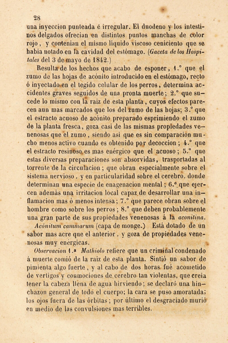 una inyección punleada é irregular. El duodeno y los intesti¬ nos delgados ofrecían en distintos puntos manchas de color rojo, y conienian el mismo líquido viscoso ceniciento que se habia notado en la cavidad del estómago. {Gaceta délos Hospi^ del 3 de mayo de 1842.) Resulta*de los hechos que acabo de esponer, l.° que el zumo de las hojas de acónito introducido en el estómago, recto ó inyectado.en el tegido celular de los perros, determina ac¬ cidentes graves seguidos de una pronta muerte; 2.° que su¬ cede lo mismo con lá raiz de esta planta, cuyos efectos pare¬ cen aun mas marcados que los del zumo de las hojas; 3.® que el estrado acuoso de acónito preparado esprimiendo el zumo de la planta fresca, goza casi de las mismas propiedades ve¬ nenosas que el zumo, siendo asi que es sin comparación mu¬ cho menos activo cuando es obtenido por decocción ; 4.° que el estracto resinoso, es mas enérgico que el acuoso; 5.® que estas diversas preparaciones son absorvidas, trasportadas al torrente de la circulación ; que obran especialmente sobre el sistema nervioso, y en particularidad sobre el cerebro, donde determinan una especie de enagenacion mental; 6.® que ejer¬ cen además una irritación local capaz.de desarrollar una in¬ flamación mas ó menos intensa; 7.® que parece obran sobre el hombre como sobre los perros; 8.® que deben probablemente una gran parte de sus propiedades venenosas á la aconiüna, Acónitiim cammarum (capa de monge.) Está dotado de un sabor mas acre que el anterior, y goza de propiedades vene¬ nosas muy enérgicas. Observación \ .a Mathiolo refiere que un criminal condenado á muerte comió de la raiz de esta planta. Sintió un sabor de pimienta algo fuerte, y al cabo de dos horas, fué acometido de vértigos y conmociones de cerebro tan violentas, quecreia tener la cabeza llena de agua hirviendo; se declaró una hin¬ chazón general de todo el cuerpo; la cara se puso amoratada; los ojos fuera de las órbitas ; por último el desgraciado murió en medio de las convulsiones mas terribles.