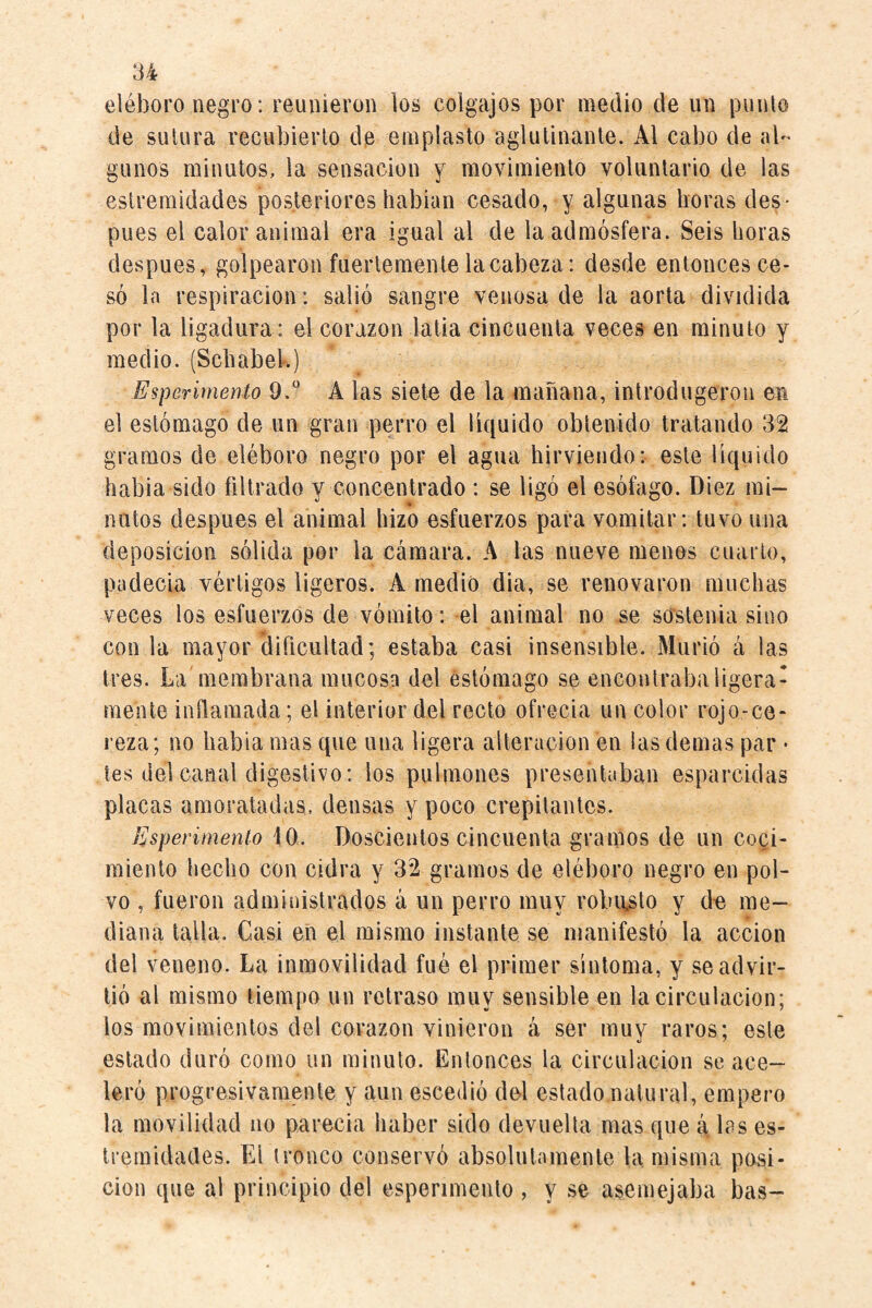 eléboro negro: reunieron los colgajos por medio de un punto de sutura recubierlo de emplasto aglutinante. Al cabo de al¬ gunos minutos, la sensación y movimiento voluntario de las estremidades posteriores hablan cesado, y algunas horas des* pues el calor animal era igual al de laadmósfera. Seis horas después, golpearon fuertemente la cabeza: desde entonces ce¬ só la respiración: salió sangre venosa de la aorta dividida por la ligadura : el corazón latia cincuenta veces en minuto y medio. (Schabek) Esperirnenío 9.^ A las siete de la mañana, introdugeron en el estómago de un gran perro el liquido obtenido tratando 32 gramos de eléboro negro por el agua hirviendo: este líquido habla sido filtrado y concentrado : se ligó el esófago. Diez mi- natos después el animal hizo esfuerzos para vomitar: tuvo una deposición sólida por la cámara. A las nueve menos cuarto, padecía vértigos ligeros. A medió dia, se renovaron muchas veces los esfuerzos de vómito: el animal no se sostenía sino con la mayor dificultad; estaba casi insensible. Murió á las tres. La membrana mucosa del estómago se encontraba ligera¬ mente inflamada; el interior del recto ofrecía un color rojo-ce¬ reza; no habia mas que una ligera alteración en las demas par • les del canal digestivo : los pubiiones presentaban esparcidas placas amoratadas, densas y poco crepitantes. Esperiinenlo 10. Doscientos cincuenta gramos de un coci¬ miento hecho con cidra y 32 gramos de eléboro negro en pol¬ vo , fueron administrados á un perro muy robusto y de me¬ diana talla. Casi eñ el mismo instante se manifestó la acción del veneno. La inmovilidad fué el primer síntoma, y se advir¬ tió al mismo tiempo un retraso muy sensible en la circulación; los movimientos del corazón vinieron á ser muy raros; este estado duró como un minuto. Entonces la circulación se ace¬ leró progresivamente y aun escedió del estado natural, empero la movilidad no parecia haber sido devuelta mas que cá, las es- tremidades. El tronco conservó absolutamente la misma posi¬ ción que al principio del espenmenlo , y se asemejaba bas-