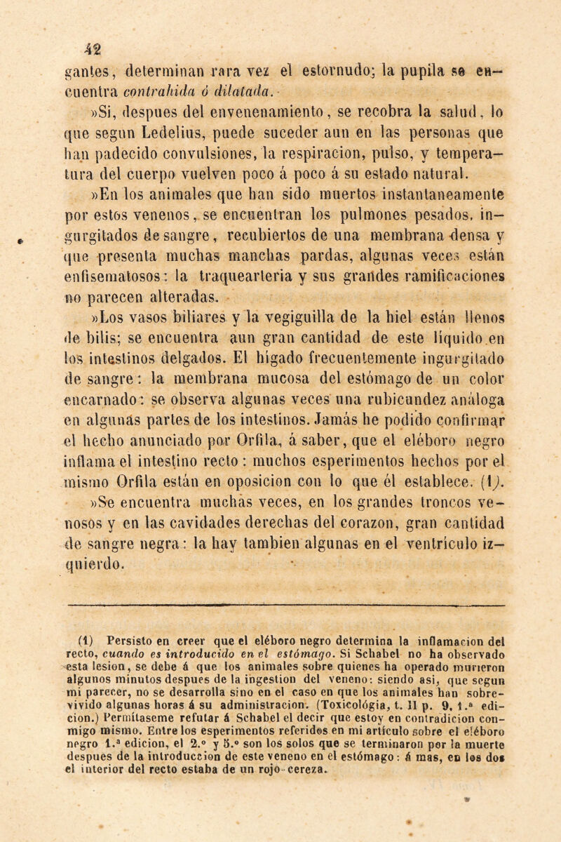 4^ gantes, determinan rara vez el estornudo; la pupila m en¬ cuentra contrahida ó dilatada. ))Si, después del envenenamiento, se recobra la salud, lo que según Ledelius, puede suceder aun en las personas que han padecido convulsiones, la respiración, pulso, y tempera¬ tura del cuerpo vuelven poco á poco á su estado natural. ))En los animales que han sido muertos instantáneamente por estos venenos, se encuentran los pulmones pesados, in¬ gurgitados desangre, recubiertos de una membrana<1 ensa y {¡ue presenta muchas manchas pardas, algunas veces están enfisematosos: la traquearteria y sus grandes ramiticaciones no parecen alteradas. ))Los vasos biliares y la vegiguilla de la hiel están llenos de bilis; se encuentra aun gran cantidad de este líquido.en los intastinos delgados. El hígado frecuentemente ingurgitado de sangre: la membrana mucosa del estómago de un color encarnado: se observa algunas veces una rubicundez análoga en algunas partes de los intestinos. Jamás he podido confirmar el hecho anunciado par Orfila, á saber, que el eléboro negro inflama el intestino recto: muchos esperiraentos hechos por el mismo Orfila están en oposición con lo que él establece. (1^. ))Se encuentra muchas veces, en los grandes troncos ve¬ nosos y en las cavidades derechas del corazón, gran cantidad de sangre negra : la hay también algunas en el ventrículo iz¬ quierdo. (l) Persisto en creer que el eléboro negro determina la inflamación del recio, cuando es introducido en el estómago. Si Schahel no ha observado esta lesión, se debe á que los animales sobre quienes ha operado murieron algunos minutos después de la ingestión del veneno; siendo asi, que según mi parecer, no se desarrolla sino en el caso en que los animales han sobre¬ vivido algunas horas á su administración. (Toxicológia, t. II p. 9,1.» edi¬ ción.) Permítaseme refutar á Schabel el decir que estoy en conlradicion con¬ migo mismo. Entrelos esperimentos referidos en mi artículo sobre el eléboro negro 1.» edición, el 2.® y 5.® son los solos que se terminaron per la muerte después de la introducción de este veneno en el estómago: ó mas, eo los dos el interior del recto estaba de un rojo-cereza.