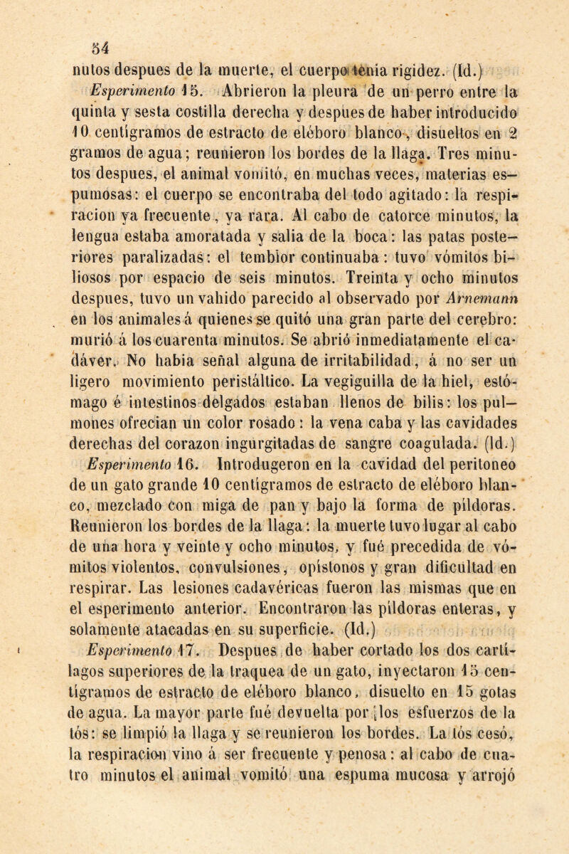ñutos despues de la muerte, el cuerpoiiénia rigidez. (Id.) Esperimento 15. Abrieron la pleura de un perro entre la quinta y sesta costilla derecha y después de haber introducido 10 centigramos de estracto de eléboro blanco-, disueltos en 2 gramos de agua; reunieron los bordes de la llaga. Tres minu¬ tos después, el animal voniitó, en muchas veces, materias es¬ pumosas: el cuerpo se encontraba del todo agitado: la respi¬ ración va frecuente, va rara. Al cabo de catorce minutos, la lengua estaba amoratada y salia de la boca: las patas poste¬ riores paralizadas : el temblor continuaba : tuvo vómitos bi¬ liosos por espacio de seis minutos. Treinta y ocho minutos después, tuvo un vahido parecido al observado por Arnemann en los animales á quienes se quitó una gran parte del cerebro: murió á los cuarenta minutos. Se abrió inmediatamente el ca¬ dáver.* No habia señal alguna de irritabilidad, á no ser un ligero movimiento peristáltico. La vegiguilla de la hiel, esté- mago é intestinos delgados estaban llenos de bilis: los pul¬ mones ofrecían un color rosado: la vena caba y las cavidades derechas del corazón ingurgitadas de sangre coagulada. (Id.) Esperimento 16. Introdugeron en la cavidad del peritoneo de un gato grande 10 centigramos de estracto de eléboro blan¬ co, mezclado con miga de pan y bajo la forma de pildoras. Reunieron los bordes de la llaga: la muerte tuvo lugar al cabo de una hora y veinte y ocho minutos, y fué precedida de vó¬ mitos violentos, convulsiones, opistonos y gran dificultad en respirar. Las lesiones cadavéricas fueron las mismas que en el esperimento anterior. Encontraren las pildoras enteras, y solamente atacadas en su superficie. (Id.) Esperimento 17. Despues de haber cortado los dos cartí¬ lagos superiores de la traquea de un gato, inyectaron 15 cen¬ tigramos de estracto de eléboro blanco, disuelto en 15 gotas de agua. La mayor parte fué devuelta por [los esfuerzos de la tós: se limpió la llaga y se reunieron los bordes. La tós cesó, la respiración vino á ser frecuente y penosa: al cabo de cua¬ tro minutos el animal vomitó una espuma mucosa y arrojó