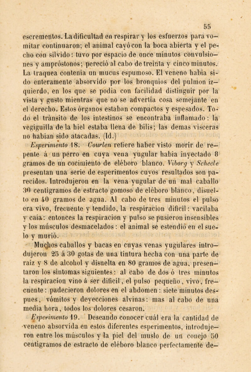 escrementos. La dificultad en respirar y los esfuerzos para vo¬ mitar continuaron; el animal cayó con la boca abierta y el pe¬ cho con silvido: tuvo por espacio de once minutos convulsio¬ nes y ampróstonos; pereció al cabo de treinta y cinco minutos. La traquea conleiiia un mucus espumoso. El veneno habia si¬ do enteramente absorvido por los bronquios del pulmón iz¬ quierdo, en los que se podia con facilidad distinguir por la vista y gusto mientras que no se advertía cosa semejante en el derecho. Estos órganos estaban compactos y espesados. To¬ do el tránsito de los intestinos se encontraba inflamado: la vegiguilla déla hiel estaba llena de bilis; las demás visceras no hablan sido atacadas. (Id.) Esperimenlo 18. Courlen reíiere haber visto morir de're¬ pente á un perro en cuya vena yugular habia inyectado 8 gramos de un cocimiento de eléboro blanco. Viborg y Schecle presentan una serie de esperimentos cuyos resultados son pa¬ recidos. Introdujeron en la vena yugular de un mal caballo 3-fi centigramos de estrado gomoso de eléboro blanco, disnel- lo en 40 gramos de agua. Al cabo de tres minutos el pulso era vivo, frecuente y tendido, la respiración difícil: vacilaba y caía: entonces la respiración y pulso se pusieron insensibles V los músculos desmacelados: el animal se estendió en el sue- %! lo y murió. Muqjios caballos y bacas en cuyas venas yugulares intro¬ dujeron 25 á 30 gotas de una tintura hecha con una parte de raíz y 8 de alcohol y disuelta en 80 gramos de agua, presen¬ taron los síntomas siguientes: al cabo de dos ó tres minutos la respiración vino á ser difícil, el pulso pequeño, vivo, fre¬ cuente : padecieron dolores en el abdomen: siete minutos des¬ pués, vómitos y deyecciones alvinas: mas al cabo de una media hora, todos los dolores cesaron. Esperirnento 19. Deseando conocer cuál era la cantidad de •veneno absorvida en estos diferentes esperimentos, introduje¬ ron entre los músculos y la piel del muslo de nn conejo 50 centigramos de estrado de eléboro blanco perfectamente de-