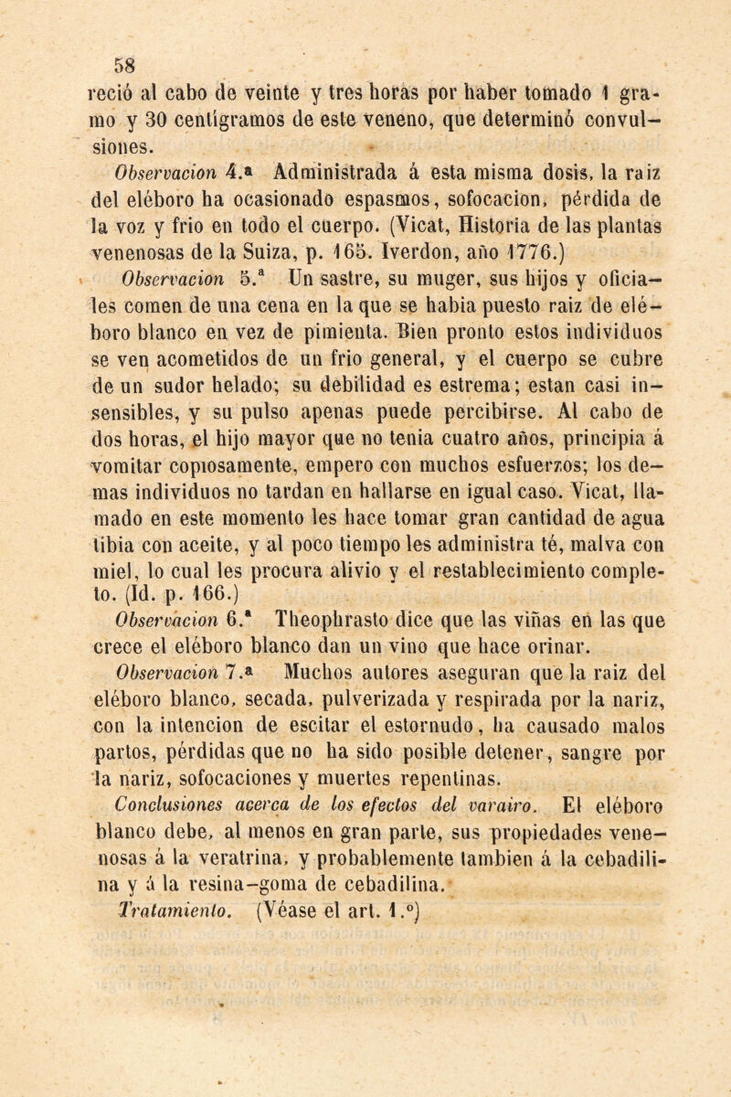 reció al cabo de veinte y tres horas por haber tomado 1 gra¬ mo y 30 centigramos de este veneno, que determinó convul¬ siones. Observación 4.a Administrada á esta misma dosis, la raiz del eléboro ha ocasionado espasmos, sofocación, pérdida de la voz y frió en todo el cuerpo. (Vicat, Historia de las plantas venenosas de la Suiza, p. 165. Iverdon, año 1776.) Observación 5.^ Un sastre, su muger, sus hijos y oficia¬ les comen de una cena en la que se habia puesto raiz de elé¬ boro blanco en vez de pimienta. Bien pronto estos individuos se ven acometidos de un frió general, y el cuerpo se cubre de un sudor helado; su debilidad es estrema; están casi in¬ sensibles, y su pulso apenas puede percibirse. Al cabo de dos horas, el hijo mayor que no tenia cuatro años, principia á vomitar copiosamente, empero con muchos esfuerzos; los de¬ mas individuos no tardan en hallarse en igual caso. Vicat, lla¬ mado en este momento les hace tomar gran cantidad de agua tibia con aceite, y al poco tiempo les administra té, malva con miel, lo cual les procura alivio y el restablecimiento comple¬ to. (Id. p. 166.) Observación 6.* Theophrasto dice que las viñas en las que crece el eléboro blanco dan un vino que hace orinar. Observación 1 Muchos autores aseguran que la raiz del eléboro blanco, secada, pulverizada y respirada por la nariz, con la intención de escitar el estornudo, ha causado malos partos, pérdidas que no ha sido posible detener, sangre por da nariz, sofocaciones y muertes repentinas. Conclusiones acerca de los efectos del varairo. El eléboro blanco debe, al menos en gran parle, sus propiedades vene¬ nosas á la veratrina, y probablemente también á la cebadili- na y á la resina-goma de cebadilina. Tratamiento, (Véase el art. i.°)