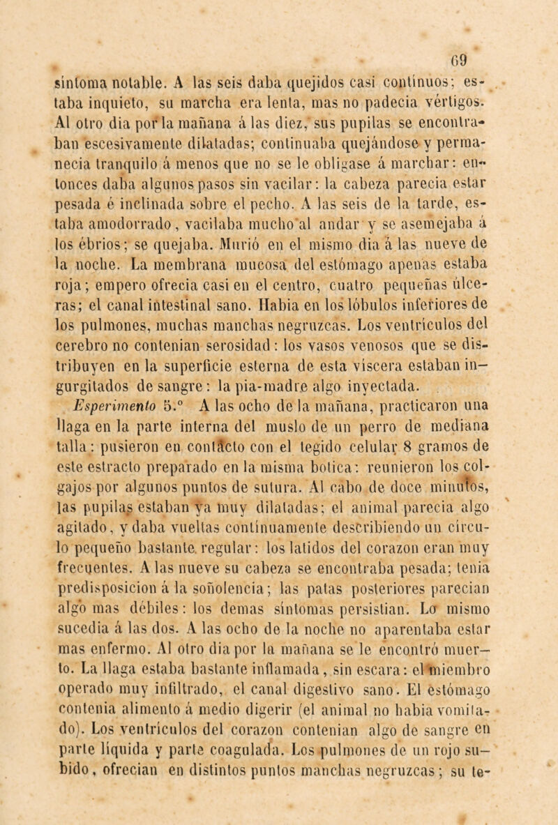 síntoma notable. A las seis daba quejidos casi continuos; es¬ taba inquieto, su marcha era lenta, mas no padecia vértigos. Al otro dia por la mañana á las diez, sus pupilas se encontra¬ ban escesivamenle dilatadas; continuaba quejándose y perma- necia tranquilo á menos que no se le obligase á marchar: en¬ tonces daba algunos pasos sin vacilar: la cabeza parecía estar pesada é inclinada sobre el pecho. A las seis de la tarde, es¬ taba amodorrado, vacilaba mucho al andar y se asemejaba á los ébrios; se quejaba. Murió en el mismo dia á las nueve de la noche. La membrana mucosa del estómago apenas estaba roja; empero ofrecía casi en el centro, cuatro pequeñas ulce¬ ras; el canal intestinal sano. Habia en los lóbulos inferiores de los pulmones, muchas manchas negruzcas. Los ventrículos del cerebro no contenían serosidad : los vasos venosos que se dis¬ tribuyen en la superficie esterna de esta viscera estaban in¬ gurgitados desangre: la pia-madr.e algo inyectada. Esperúnento 5.° A las ocho de la mañana, practicaron una llaga en la parte interna del muslo de un perro de mediana talla: pusieron en conltlcto con el tegido celular 8 gramos de este estrado preparado en la misma botica: reunieron los col¬ gajos por algunos puntos de sutura. Al cabo de doce minuTos, las pupilas estaban tnuy dilatadas; el animal parecía algo agitado, y daba vueltas continuamente describiendo un círcu¬ lo pequeño bastante, regular: los latidos del corazón eran muy frecuentes. A las nueve su cabeza se encontraba pesada; tenia predi.'^posicion á la soñolencia; las palas posteriores parecían algo mas débiles: los demas síntomas persistían. Lor mismo sucedía á las dos. A las ocho de la noche no aparentaba estar mas enfermo. Al otro dia por la mañana se le encontró muer¬ to. La llaga estaba bastante inflamada, sin escara: el'miembro operado muy infiltrado, el canal digestivo sano. El estómago contenia alimento á medio digerir (el animal no habia vomiia- do). Los ventrículos del corazón contenían algo de sangre en parte líquida y parle coagulada. Los pulmones de un rojo su¬ bido , ofrecían en distintos puntos manchas negruzcas ; su te-