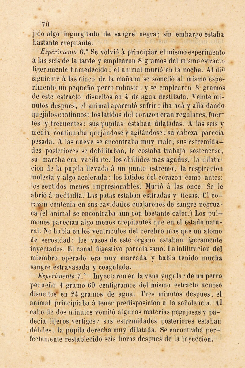 jido algo ingurgitado de sangre negra; sin embargo estaba bastante crepitante. Esperimento 6.® Se volvió á principiar el mismo esperimenlo á las seis de la tarde y emplearon 8 gramos del mismo estracto ligeramente humedecido: el animal murió en la noche. Al di^ siguiente á las cinco de la mañana se sometió al mismo espe¬ rimento un pequeño perro robusto, y se emplearon 8 gramos de este estracto disueltos en 4 de agua destilada. Veinte mi¬ nutos después, el animal aparentó sufrir: iba acá y allá dando quejidoscontinuos: loslatidos del corazón eran regulares, fuer tes y frecuentes: sus pupilas estaban dilatadas. A las seis y media, continuaba quejándose y agitándose: su cabeza parecía pesada. A las nueve se encontraba muy malo, sus estremida- des posteriores se debilitaban, le costaba trabajo sostenerse, su marcha era vacilante, los chillidos mas agudos, la dilata¬ ción de la pupila llevada á un punto estremo, la respiración molesta y algo acelerada : los latidos del corazón como antes: los sentidos menos impresionables. Murió á las once. Se le abrió á niediodia. Las patas estaban estiradas y tiesas. El co¬ raron contenia en sus cavidades cuajarones de sangre negruz¬ ca (el animal se encontraba aun con bastante calor.) Los pul¬ mones parecían algo menos crepitantes que en el estado natu¬ ral. No había en los ventrículos del cerebro mas que un átomo de serosidad: los vasos de este órgano estaban ligeramente inyectados. El canal digestivo parecía sano. La infiltración del miembro operado era muy marcada y habla tenido mucha sangre éstravasada y coagulada. Esperimento 7.® Inyectaron en la vena yugular de un perro pequeño 1 gramo 60 centigramos del mismo estracto acuoso disueltos'en 24 gramos de agua. Tres minutos después, el animal principiaba á tener predisposición á la soñolencia. Al cabo de dos minutos vomitó algunas materias pegajosas y pa¬ decía lijeros vértigos: sus eslremidades posteriores estaban débiles, la pupila derecha muy dilatada. Se encontraba per¬ fectamente restablecido seis horas después de la inyección.