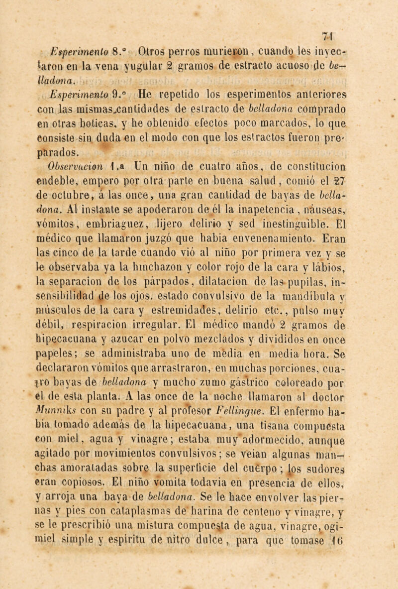 Esperimento 8.® Otros perros murieron, cuando les inyec¬ taron en la vena yugular 2 gramos de estrado acuoso de be¬ lladona, Esperimento 9.® He repelido los esperimentos anteriores con las mismasxantidades de estrado de belladona comprado en otras boticas, y he obtenido efectos poco marcados, lo que consiste sin duda en el modo con que los estrados fueron prO' parados. Observación 1.a Un niño de cuatro años, de constitución endeble, empero por otra parte en buena salud, comió el 27 de octubre, á las once, una gran cantidad de bayas de bella¬ dona, Al instante se apoderaron de él la inapetencia , náuseas, vómitos, embriaguez, lijero delirio y sed inestinguible. El médico que llamaron juzgó que babia envenenamiento. Eran las cinco de la tarde cuando vió al niño por primera vez y se le observaba ya la hinchazón y color rojo de la cara y lábios, la separación de los párpados, dilatación de las>pupilas, in¬ sensibilidad de los ojos, estado convulsivo de la mandíbula y músculos de la cara y estremidades, delirio etc., pulso muy débil, respiración irregular. El médico mandó 2 gramos de hipecacuana y azúcar en polvo mezclados y divididos en once papeles; se administraba uno de media en media hora. Se declararon vómitos que arrastraron, en muchas porciones, cua¬ tro bayas de belladona y mucho zumo gástrico coloreado por el de esta planta. A las once de la noche llamaron al doctor Mwmiks con su padre y al proTesor Fellingue, El enfermo ha¬ bla tomado además de la hipecacuana, una tisana compuesta con miel, agua y vinagre; estaba muy adormecido, aunque agitado por movimientos convulsivos; se velan algunas man¬ chas amoratadas sobre la superficie del cuerpo; los sudores eran copiosos. El niño vomita todavía en presencia de ellos, y arroja una baya de belladona. Se le hace envolver las pier¬ nas y pies con cataplasmas de harina de centeno y vinagre, y se le prescribió una mistura compuerta de agua, vinagre, ogi- miel simple y espíritu de nitro dulce, para que tomase Id